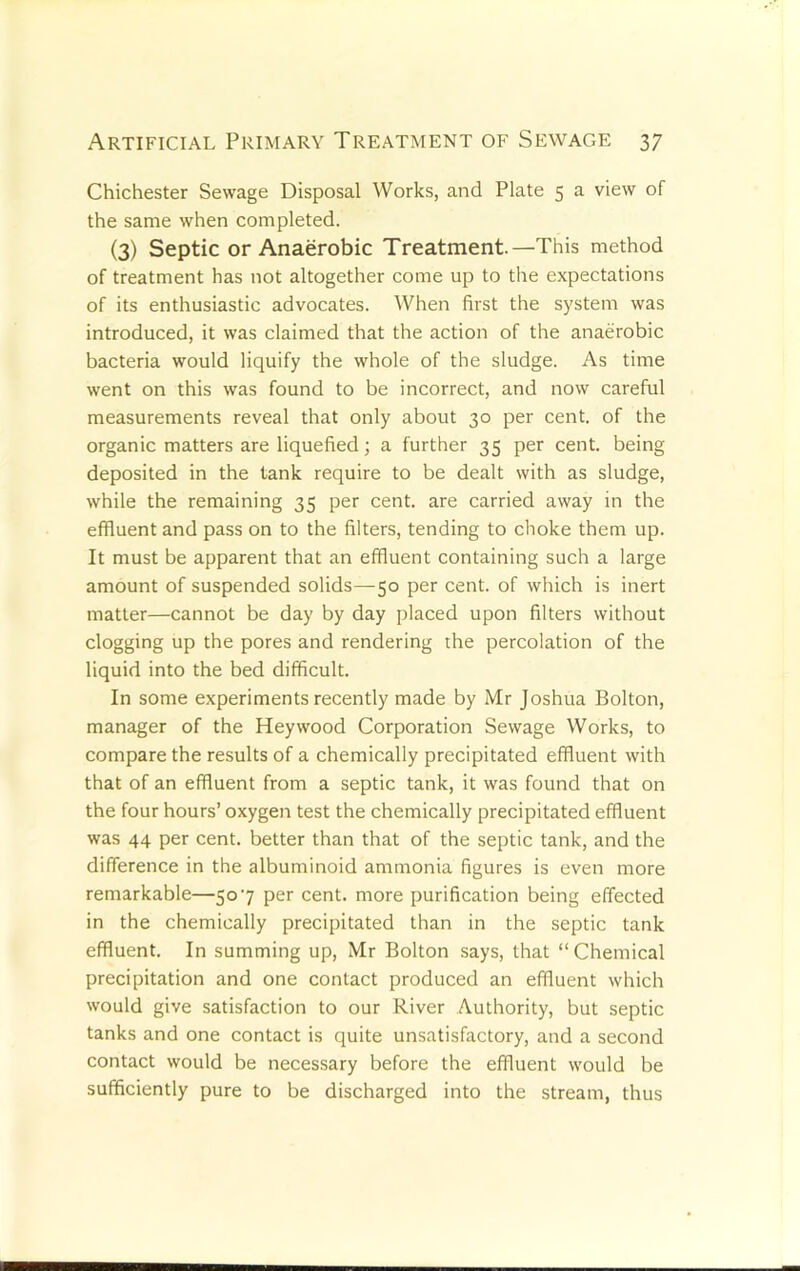 Chichester Sewage Disposal Works, and Plate 5 a view of the same when completed. (3) Septic or Anaerobic Treatment—This method of treatment has not altogether come up to the expectations of its enthusiastic advocates. When first the system was introduced, it was claimed that the action of the anaerobic bacteria would liquify the whole of the sludge. As time went on this was found to be incorrect, and now careful measurements reveal that only about 30 per cent, of the organic matters are liquefied; a further 35 per cent, being deposited in the lank require to be dealt with as sludge, while the remaining 35 per cent, are carried away in the effluent and pass on to the filters, tending to choke them up. It must be apparent that an effluent containing such a large amount of suspended solids—50 per cent, of which is inert matter—cannot be day by day placed upon filters without clogging up the pores and rendering the percolation of the liquid into the bed difficult. In some experiments recently made by Mr Joshua Bolton, manager of the Hey wood Corporation Sewage Works, to compare the results of a chemically precipitated effluent with that of an effluent from a septic tank, it was found that on the four hours’ oxygen test the chemically precipitated effluent was 44 per cent, better than that of the septic tank, and the difference in the albuminoid ammonia figures is even more remarkable—507 per cent, more purification being effected in the chemically precipitated than in the septic tank effluent. In summing up, Mr Bolton says, that “Chemical precipitation and one contact produced an effluent which would give satisfaction to our River Authority, but septic tanks and one contact is quite unsatisfactory, and a second contact would be necessary before the effluent would be sufficiently pure to be discharged into the stream, thus