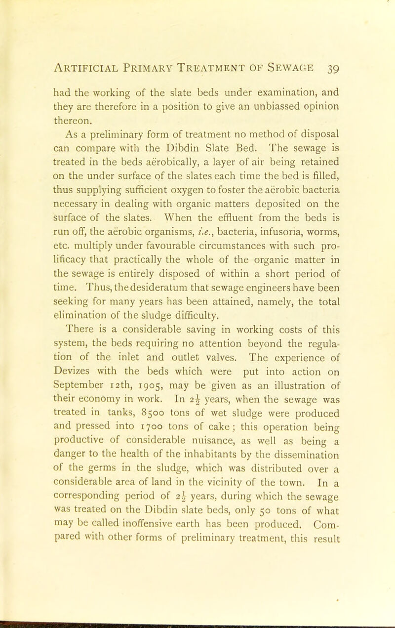 had the working of the slate beds under examination, and they are therefore in a position to give an unbiassed opinion thereon. As a preliminary form of treatment no method of disposal can compare with the Dibdin Slate Bed. The sewage is treated in the beds aerobically, a layer of air being retained on the under surface of the slates each time the bed is filled, thus supplying sufficient oxygen to foster the aerobic bacteria necessary in dealing with organic matters deposited on the surface of the slates. When the effluent from the beds is run off, the aerobic organisms, i.e., bacteria, infusoria, worms, etc. multiply under favourable circumstances with such pro- lificacy that practically the whole of the organic matter in the sewage is entirely disposed of within a short period of time. Thus, the desideratum that sewage engineers have been seeking for many years has been attained, namely, the total elimination of the sludge difficulty. There is a considerable saving in working costs of this system, the beds requiring no attention beyond the regula- tion of the inlet and outlet valves. The experience of Devizes with the beds which were put into action on September 12th, 1905, may be given as an illustration of their economy in work. In years, when the sewage was treated in tanks, 8500 tons of wet sludge were produced and pressed into 1700 tons of cake; this operation being productive of considerable nuisance, as well as being a danger to the health of the inhabitants by the dissemination of the germs in the sludge, which was distributed over a considerable area of land in the vicinity of the town. In a corresponding period of 2^ years, during which the sewage was treated on the Dibdin slate beds, only 50 tons of what may be called inoffensive earth has been produced. Com- pared with other forms of preliminary treatment, this result