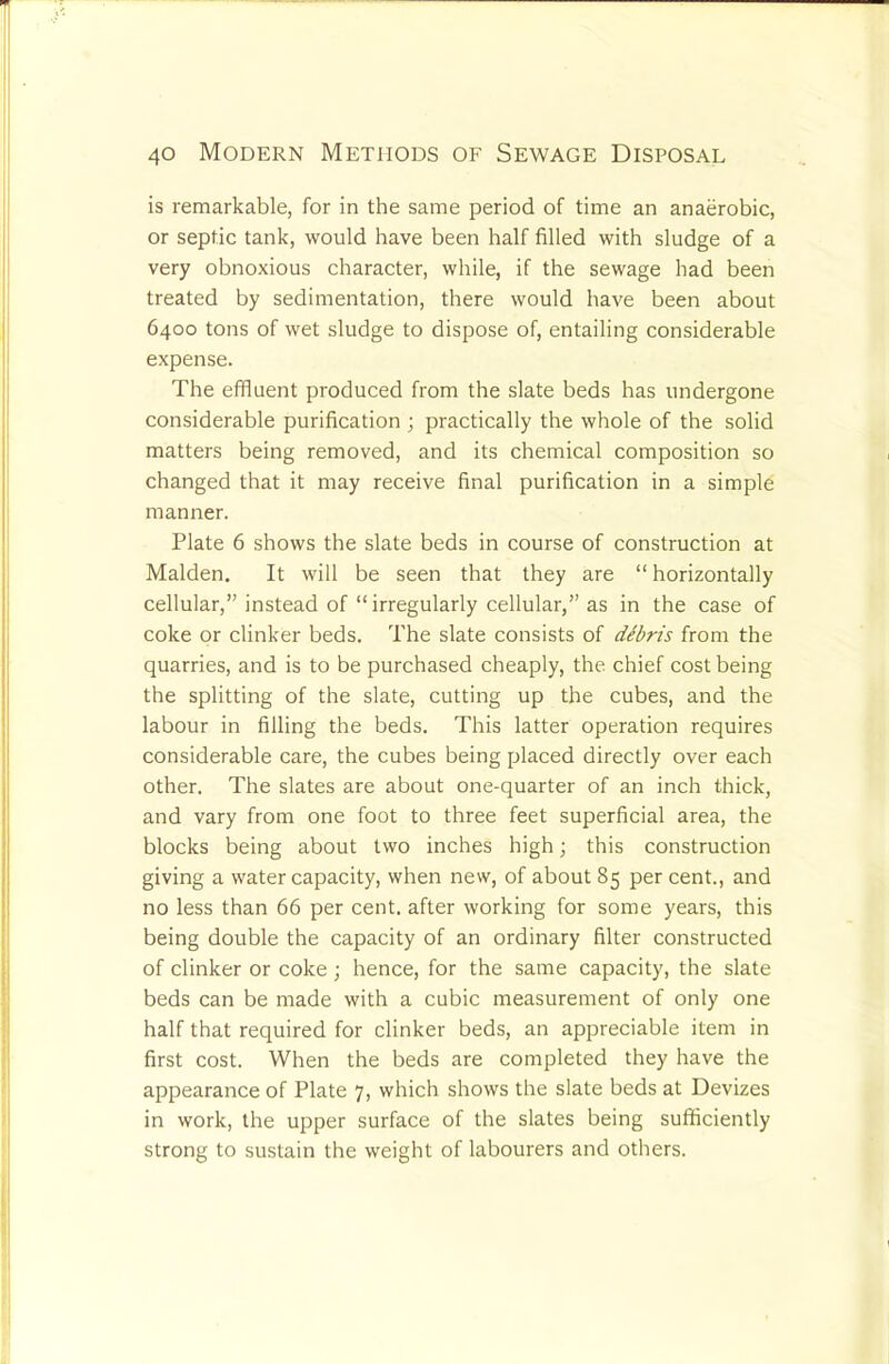 is remarkable, for in the same period of time an anaerobic, or septic tank, would have been half filled with sludge of a very obnoxious character, while, if the sewage had been treated by sedimentation, there would have been about 6400 tons of wet sludge to dispose of, entailing considerable expense. The effluent produced from the slate beds has undergone considerable purification ; practically the whole of the solid matters being removed, and its chemical composition so changed that it may receive final purification in a simple manner. Plate 6 shows the slate beds in course of construction at Malden. It will be seen that they are “ horizontally cellular,” instead of “irregularly cellular,” as in the case of coke or clinker beds. The slate consists of dibris from the quarries, and is to be purchased cheaply, the chief cost being the splitting of the slate, cutting up the cubes, and the labour in filling the beds. This latter operation requires considerable care, the cubes being placed directly over each other. The slates are about one-quarter of an inch thick, and vary from one foot to three feet superficial area, the blocks being about two inches high 3 this construction giving a water capacity, when new, of about 85 per cent., and no less than 66 per cent, after working for some years, this being double the capacity of an ordinary filter constructed of clinker or coke; hence, for the same capacity, the slate beds can be made with a cubic measurement of only one half that required for clinker beds, an appreciable item in first cost. When the beds are completed they have the appearance of Plate 7, which shows the slate beds at Devizes in work, the upper surface of the slates being sufficiently strong to sustain the weight of labourers and others.