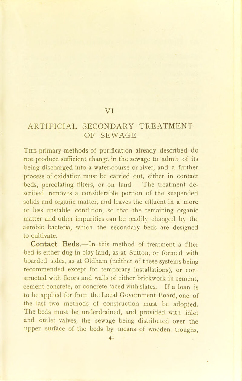 VI ARTIFICIAL SECONDARY TREATMENT OF SEWAGE The primary methods of purification already described do not produce sufficient change in the sewage to admit of its being discharged into a water-course or river, and a further process of oxidation must be carried out, either in contact beds, percolating filters, or on land. The treatment de- scribed removes a considerable portion of the suspended solids and organic matter, and leaves the effluent in a more or less unstable condition, so that the remaining organic matter and other impurities can be readily changed by the aerobic bacteria, which the secondary beds are designed to cultivate. Contact Beds.—In this method of treatment a filter bed is either dug in clay land, as at Sutton, or formed with boarded sides, as at Oldham (neither of these systems being recommended except for temporary installations), or con- structed with floors and walls of either brickwork in cement, cement concrete, or concrete faced with slates. If a loan is to be applied for from the Local Government Board, one of the last two methods of construction must be adopted. The beds must be underdrained, and provided with inlet and outlet valves, the sewage being distributed over the upper surface of the beds by means of wooden troughs,