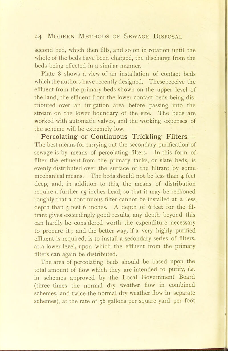 second bed, which then fills, and so on in rotation until the whole of the beds have been charged, the discharge from the beds being effected in a similar manner. Plate 8 shows a view of an installation of contact beds which the authors have recently designed. These receive the effluent from the primary beds shown on the upper level of the land, the effluent from the lower contact beds being dis- tributed over an irrigation area before passing into the stream on the lower boundary of the site. The beds are worked with automatic valves, and the working expenses of the scheme will be extremely low. Percolating or Continuous Trickling Filters.— The best means for carrying out the secondary purification of sewage is by means of percolating filters. In this form of filter the effluent from the primary tanks, or slate beds, is evenly distributed over the surface of the filtrant by some- mechanical means. The beds should not be less than 4 feet deep, and, in addition to this, the means of distribution require a further 15 inches head, so that it may be reckoned roughly that a continuous filter cannot be installed at a less, depth than 5 feet 6 inches. A depth of 6 feet for the fil- trant gives exceedingly good results, any depth beyond this can hardly be considered worth the expenditure necessary to procure it; and the better way, if a very highly purified effluent is required, is to install a secondary series of filters, at a lower level, upon which the effluent from the primary filters can again be distributed. The area of percolating beds should be based upon the total amount of flow which they are intended to purify, t.e. in schemes approved by the Local Government Board (three times the normal dry weather flow in combined schemes, and twice the normal dry weather flow in separate schemes), at the rate of 56 gallons per square yard per foot
