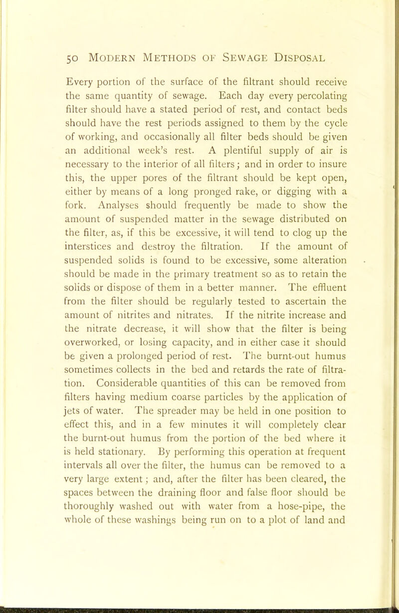 Every portion of the surface of the filtrant should receive the same quantity of sewage. Each day every percolating filter should have a stated period of rest, and contact beds should have the rest periods assigned to them by the cycle of working, and occasionally all filter beds should be given an additional week’s rest. A plentiful supply of air is necessary to the interior of all filters; and in order to insure this, the upper pores of the filtrant should be kept open, either by means of a long pronged rake, or digging with a fork. Analyses should frequently be made to show the amount of suspended matter in the sewage distributed on the filter, as, if this be excessive, it will tend to clog up the interstices and destroy the filtration. If the amount of suspended solids is found to be excessive, some alteration should be made in the primary treatment so as to retain the solids or dispose of them in a better manner. The effluent from the filter should be regularly tested to ascertain the amount of nitrites and nitrates. If the nitrite increase and the nitrate decrease, it will show that the filter is being overworked, or losing capacity, and in either case it should be given a prolonged period of rest. The burnt-out humus sometimes collects in the bed and retards the rate of filtra- tion. Considerable quantities of this can be removed from filters having medium coarse particles by the application of jets of water. The spreader may be held in one position to effect this, and in a few minutes it will completely clear the burnt-out humus from the portion of the bed where it is held stationary. By performing this operation at frequent intervals all over the filter, the humus can be removed to a very large extent; and, after the filter has been cleared, the spaces between the draining floor and false floor should be thoroughly washed out with water from a hose-pipe, the whole of these washings being run on to a plot of land and