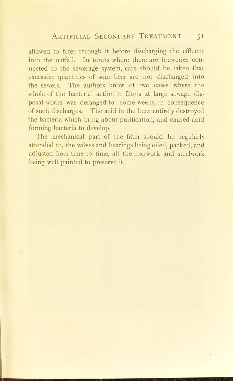 allowed to filter through it before discharging the effluent into the outfall. In towns where there are breweries con- nected to the sewerage system, care should be taken that excessive quantities of sour beer are not discharged into the sewers. The authors know of two cases where the whole of the bacterial action in filters at large sewage dis- posal works was deranged for some weeks, in consequence of such discharges. The acid in the beer entirely destroyed the bacteria which bring about purification, and caused acid forming bacteria to develop. The mechanical part of the filter should be regularly attended to, the valves and bearings being oiled, packed, and adjusted from time to time, all the ironwork and steelwork being well painted to preserve it.