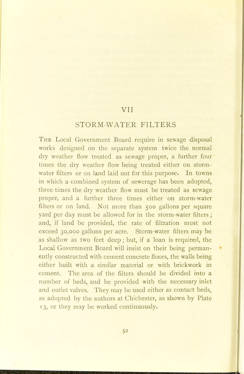 STORM-WATER FILTERS The Local Government Board require in sewage disposal works designed on the separate system twice the normal dry weather flow treated as sewage proper, a further four' times the dry weatlier flow being treated either on storm- water filters or on land laid out for this purpose. In towns in which a combined system of sewerage has been adopted, three times the dry weather flow must be treated as sewage proper, and a further three times either on storm-water filters or on land. Not more than 500 gallons per square yard per day must be allowed for in the storm-water filters; and, if land be provided, the rate of filtration must not exceed 30,000 gallons per acre. Storm-water filters may be as shallow as two feet deep; but, if a loan is required, the Local Government Board will insist on their being perman- * ently constructed with cement concrete floors, the walls being either built with a similar material or with brickwork in cement. The area of the filters should be divided into a number of beds, and be provided with the necessary inlet and outlet valves. They may be used either as contact beds, as adopted by the authors at Chichester, as shown by Plate 13, or they may be worked continuously.