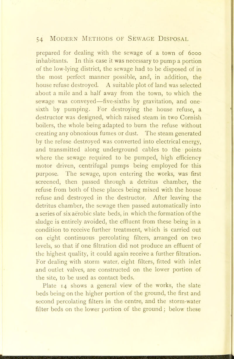 prepared for dealing with the sewage of a town of 6000 inhabitants. In this case it was necessary to pump a portion of the low-lying district, the sewage had to be disposed of in the most perfect manner possible, and, in addition, the house refuse destroyed. A suitable plot of land was selected about a mile and a half away from the town, to which the sewage was conveyed—five-sixths by gravitation, and one- sixth by pumping. For destroying the house refuse, a destructor was designed, which raised steam in two Cornish boilers, the whole being adapted to burn the refuse without creating any obnoxious fumes or dust. The steam generated by the refuse destroyed was converted into electrical energy, and transmitted along underground cables to the points where the sewage required to be pumped, high efficiency motor driven, centrifugal pumps being employed for this purpose. The sewage, upon entering the works, was first screened, then passed through a detritus chamber, the refuse from both of these places being mixed with the house refuse and destroyed in the destructor. After leaving the detritus chamber, the sewage then passed automatically into a series of six aerobic slate beds, in which the formation of the sludge is entirely avoided, the effluent from these being in a condition to receive further treatment, which is carried out on eight continuous percolating filters, arranged on two levels, so that if one filtration did not produce an effluent of the highest quality, it could again receive a further filtration. For dealing with storm water, eight filters, fitted with inlet and outlet valves, are constructed on the lower portion of the site, to be used as contact beds. Plate 14 shows a general view of the works, the slate beds being on the higher portion of the ground, the first and second percolating filters in the centre, and the storm-water filter beds on the lower portion of the ground; below these