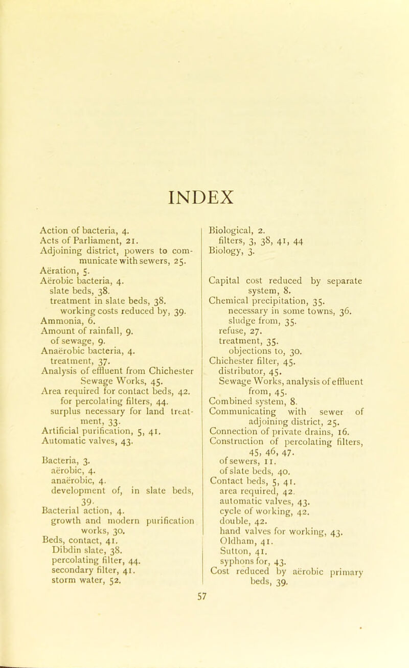 INDEX Action of bacteria, 4. Acts of Parliament, 21. Adjoining district, powers to com- municate with sewers, 25. Aeration, 5. Aerobic bacteria, 4. slate beds, 38. treatment in slate beds, 38. working costs reduced by, 39. Ammonia, 6. Amount of rainfall, 9. of sewage, 9. Anaerobic bacteria, 4. treatment, 37. Analysis of effluent from Chichester Sewage Works, 45. Area required for contact beds, 42. for percolating filters, 44. surplus necessary for land treat- ment, 33. Artificial purification, 5, 41. Automatic valves, 43. Bacteria, 3. aerobic, 4. anaerobic, 4. development of, in slate beds, 39. Bacterial action, 4. growth and modern purification works, 30. Beds, contact, 41. Dibdin slate, 38. percolating filter, 44. secondary filter, 41. storm water, 52. Biological, 2. filters, 3, 38, 41, 44 Biology, 3. Capital cost reduced by separate system, 8. Chemical precipitation, 35. necessary in some towns, 36. sludge from, 35. refuse, 27, treatment, 35. objections to, 30. Chichester filter, 45. distributor, 45. Sewage Works, analysis of effluent from, 45. Combined system, 8. Communicating with sewer of adjoining district, 25. Connection of private drains, 16. Construction of percolating filters, 45, 46, 47. of sewers, ii. of slate beds, 40. Contact beds, 5, 41. area required, 42. automatic valves, 43. cycle of working, 42. double, 42. hand valves for working, 43. Oldham, 41. Sutton, 41. syphons for, 43. Cost reduced by aerobic primary beds, 39.