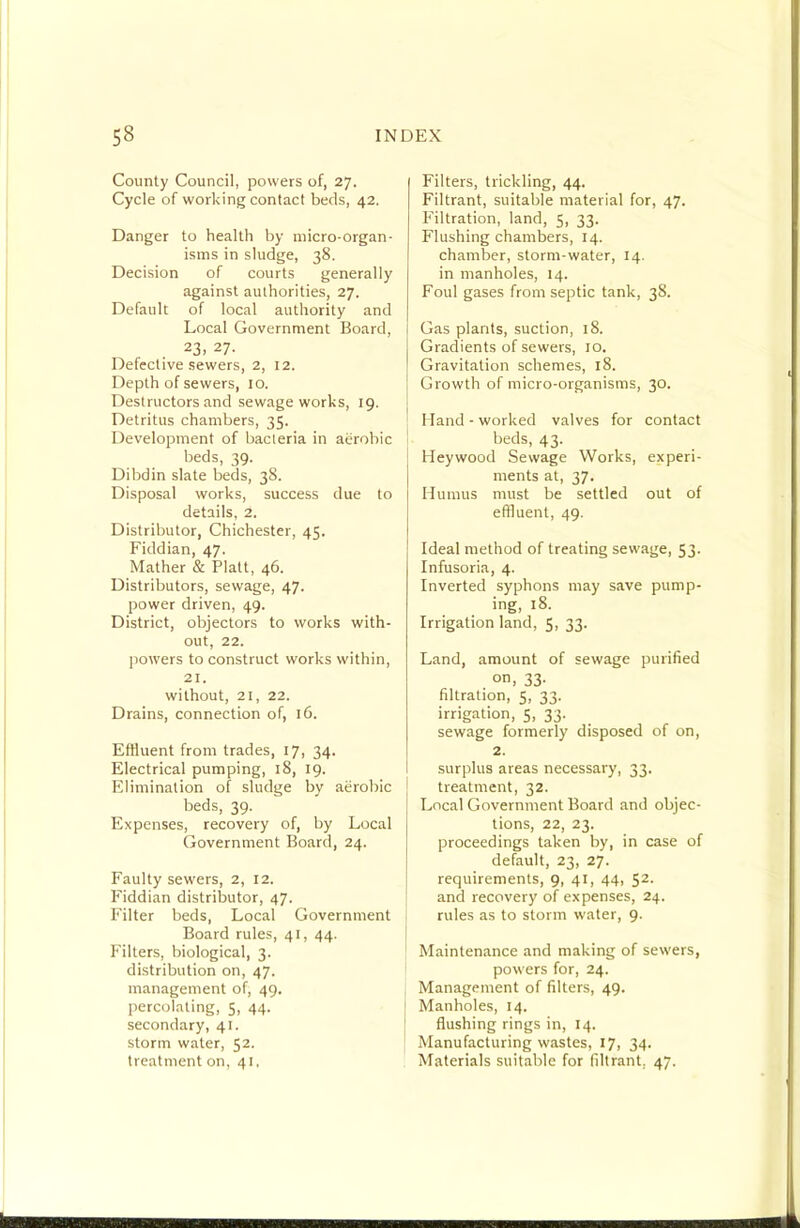 County Council, powers of, 27. Cycle of working contact beds, 42. Danger to health by micro-organ- isms in sludge, 38. Decision of courts generally against authorities, 27. Default of local authority and Local Government Board, 23, 27. Defective sewers, 2, 12. Depth of sewers, 10. Destructors and sewage works, 19. Detritus chambers, 35. Development of bacteria in aerobic beds, 39. Dibdin slate beds, 38. Disposal works, success due to details, 2. Distributor, Chichester, 45. Fiddian, 47. Mather & Platt, 46. Distributors, sewage, 47. power driven, 49. District, objectors to works with- out, 22. powers to construct works within, 21. without, 21, 22. Drains, connection of, 16. Effluent from trades, 17, 34. Electrical pumping, 18, 19. Elimination of sludge by aerobic beds, 39. Expenses, recovery of, by Local Government Board, 24. Faulty sewers, 2, 12. Fiddian distributor, 47. Filter beds, Local Government Board rules, 41, 44. Filters, biological, 3. distribution on, 47. management of, 49. percolating, 5, 44. secondary, 41. storm water, 52. treatment on, 41, Filters, trickling, 44. Filtrant, suitable material for, 47. F'iltration, land, 5, 33. Flushing chambers, 14. chamber, storm-water, 14. in manholes, 14. Foul gases from septic tank, 38. Gas plants, suction, 18. Gradients of sewers, 10. Gravitation schemes, 18. Growth of micro-organisms, 30. bland - worked valves for contact beds, 43. bleywood Sewage Works, experi- ments at, 37. Humus must be settled out of effluent, 49. Ideal method of treating sewage, 53. Infusoria, 4. Inverted syphons may save pump- ing, 18. Irrigation land, 5, 33. Land, amount of sewage purified on, 33- filtration, 5, 33. irrigation, $, 33. sewage formerly disposed of on, 2. surplus areas necessary, 33. treatment, 32. Local Government Board and objec- tions, 22, 23. proceedings taken by, in case of default, 23, 27. requirements, 9, 41, 44, 52. and recovery of expenses, 24. rules as to storm water, 9. Maintenance and making of sewers, powers for, 24. Management of filters, 49. Manholes, 14. flushing rings in, 14. Manufacturing wastes, 17, 34. Materials suitable for filtrant, 47.