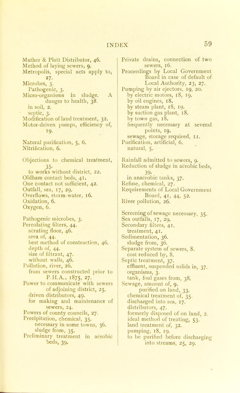 jVIather & Platt Distributor, 46. Method of laying sewers, 9. Metropolis, special acts apply to, 27. Microbes, 3. Pathogenic, 3. Micro-organisms in sludge. A danger to health, 38. in soil, 2. septic, 3. Modification ofland treatment, 32. Motor-driven pumps, efficiency of, ^9- Natural purification, 5, 6, Nitrification, 6. Objections to chemical treatment, 35- , to works without district, 22. Oldham contact beds, 41. One contact not sufficient, 42. Outfall, sea, 17, 29. Overflows, storm-water, 16. Oxidation, 6. Oxygen, 6. Pathogenic microbes, 3. Percolating fillers, 44. aehating floor, 46. area of, 44. best method of construction, 46. depth of, 44. size of filtrant, 47. without walls, 46. Pollution, river, 26. from sewers constructed prior to P. H.A., 1875, 27. Power to communicate with sewers of adjoining district, 25. driven distributors, 49. for making and maintenance of sewers, 24. Powers of county councils, 27. Precipitation, chemical, 35. necessary in some towns, 36. sludge from, 35. Preliminary treatment in aerobic beds, 39, Private drains, connection of two sewers, 16. Proceedings by Local Government Board in case of default of Local Authority, 23, 27. Pumping by air ejectors, 19, 20. by electric motors, 18, 19. by oil engines, 18. by steam plant, 18, 19. by suction gas plant, 18. by town gas, 18. frequently necessary at several points, 19. sewage, storage required, ii. Purification, artificial, 6. natural, 5. Rainfall admitted to sewers, 9. Reduction of sludge in aerobic beds, 39- in anaerobic tanks, 37. Refuse, chemical, 27. Requirements of Local Government Board, 41, 44, 52. River pollution, 26. Screening of sewage necessary, 35. Sea outfalls, 17, 29. Secondary filters, 41. treatment, 41. Sedimentation, 36. sludge from, 36. Separate system of sewers, 8. cost reduced by, 8. Septic treatment, 37. effluent, suspended solids in, 37. organisms, 3. lank, foul gases from, 38. Sewage, amount of, 9. purified on land, 33. chemical treatment of, 35. discharged into sea, 17. distributors, 47. formerly disposed of on land, 2. ideal method of treating, 53. land treatment of, 32. pumping, 18, 19. to be purified before discharging into streams, 25, 29.