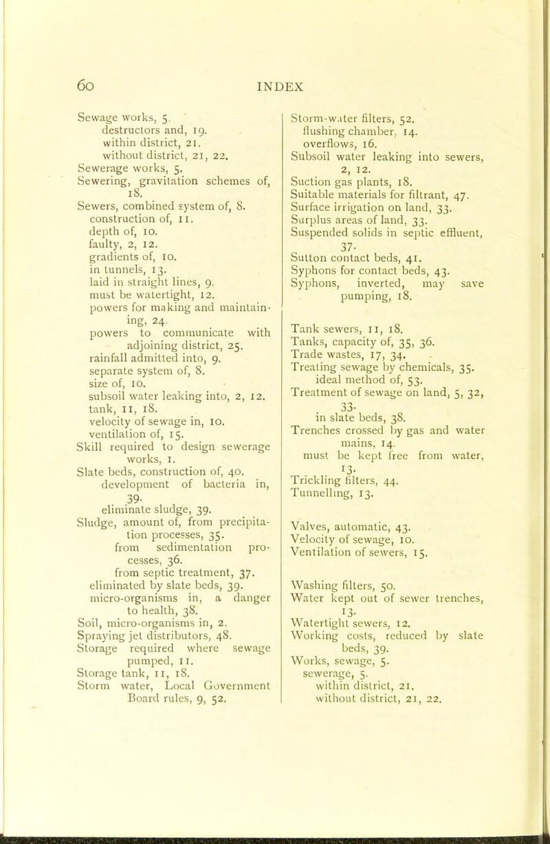 Sewage works, 5. destructors and, 19. within district, 21. without district, 21, 22. Sewerage works, 5. Sewering, gravitation schemes of, 18. Sewers, combined system of, 8. construction of, 11. depth of, 10. faulty, 2, 12. gradients of, lO. in tunnels, 13. laid in straight lines, 9. must be watertight, 12. powers for making and maintain- ing, 24. powers to communicate with adjoining district, 25. rainfall admitted into, 9. separate system of, 8. size of, 10. subsoil water leaking into, 2, 12. tank, II, 18. velocity of sewage in, 10. ventilation of, 15. Skill required to design sewerage works, I. Slate beds, construction of, 40. development of bacteria in, 39- eliminate sludge, 39. Sludge, amount of, from precipita- tion processes, 35. from sedimentation pro- cesses, 36. from septic treatment, 37. eliminated by slate beds, 39. micro-organisms in, a danger to health, 38. Soil, micro-organisms in, 2. Spraying jet distributors, 48. Storage required where sewage pumped, II. Storage tank, 11, 18. Storm water. Local Government Board rules, 9, 52. Storm-w.iter filters, 52. flushing chamber, 14. overflows, 16. Subsoil water leaking into sewers, 2, 12. Suction gas plants, 18. Suitable materials for filtrant, 47. Surface irrigation on land, 33. Surplus areas of land, 33. Suspended solids in septic effluent, 37- Sutton contact beds, 41. Syphons for contact beds, 43. Syphons, inverted, may save pumping, 18. Tank sewers, ii, 18. Tanks, capacity of, 35, 36. Trade wastes, 17, 34. Treating sewage by chemicals, 35. ideal method of, 53. Treatment of sewage on land, 5, 32, 33- in slate beds, 38. Trenches crossed by gas and water mains, 14. must be kept free from water, ^3- Trickling filters, 44. Tunnelling, 13. Valves, automatic, 43. Velocity of sewage, 10. Ventilation of sewers, 15. Washing filters, 50. Water kept out of sewer trenches, 13- Watertight sewers, 12. Working costs, reduced by slate beds, 39. Works, sewage, 5. sewerage, 5. within district, 21. without district, 21, 22.
