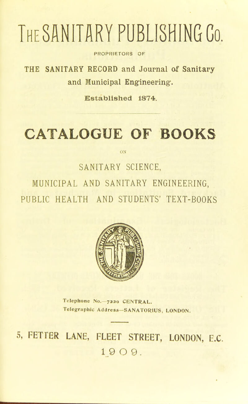 TheSANITARY PUBLISHING Co. PROPRIETORS OF THE SANITARY RECORD and Journal of Sanitary and Municipal Eng’ineering’. Established 1874. CATALOGUE OF BOOKS ON SANITARY SCIENCE, MUNICIPAL AND SANITARY ENGINEERING, PUBLIC HEALTH AND STUDENTS’ TEXT-BOOKS Telephone No.—7220 CENTRAL. Telegraphic Address—SANATORIUS, LONDON. 5, FETFER LANE, FLEET STREET, LONDON, E.C. 1_9 O 9.