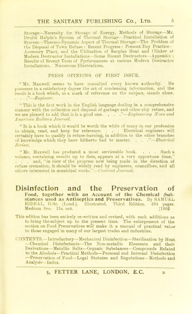 Storage—Necessity for Storage of Energy, Methods of Storage—Mr. Druitt Halpin’s System of Thermal Storage—Practical Installation of System—Thermo-Dynamic Aspect of Thermal Storage—The Problem of the Disposal of Town Refuse : Recent Progress : Present Day Practice- Accessory Plant, and the Utilisation of Surplus Heat aud Clinker at Modern Destructor Installations—Some Recent Destructors—Appendix ; Results of Recent Tests of Performances at various Modern Destructor Installations. Numerous Illustrations. PRESS OPINIONS OF FIRST ISSUE. “ Mr. Maxwell seems to have consulted every known authority. He possesses in a satisfactory degree the art of condensing information, and the result is a book which, as a mark of reference on the subject, stands alone. . . .”—Engineer. “ This is the first work in the English language dealing in a comprehensive manner with the collection and disposal of garbage and other city refuse, and we are pleased to add that it is a good one. . . .”—Engineering News and A merican Railway Journal. “ It is a book which it would be worth the while of many in our profession to obtain, read, and keep for reference. . . . Electrical engineers will certainly have to qualify in refuse-burning, in addition to the other branches of knowledge which they have hitherto had to master. . . .”—Electrical Review. “ Mr. Maxwell has produced a most serviceable book. . . . Such a volume, containing results up to date, appears at a very opportune time,” . . . and, “in view of the progress now being made in the direction of refuse cremation, it should be widely read by engineers, councillors, and all others interested in municipal works.”—Contract Journal. Disinfection and the Preservation of Food, together with an Account of the Chemical Sub- stances used as Antiseptics and Preservatives. By SAMUEL RIDRAL, D.Sc. (Bond.). Illustrated. Third Edition. 494 pages. Medium 8vo. 15s. net. [1903 This edition has been entirely re-written and revised, with such additions as to bring the subject up to the present time. The enlargement of the section on Food Preservatives will make it a manual of practical valuer to those engaged in many of our largest trades and industries. CONTENTS.—Introductory—Mechanical Disinfection—Sterilisation by Heat —Chemical Disinfectants—The Non-metallic Elements and their Derivations—Metallic Salts—Organic Substances—Compounds Related to the Alcohols—Practical Methods—Personal and Internal Disinfection —Preservation of Food—Legal Statutes and Regulations—Methods and Analysis—Index.