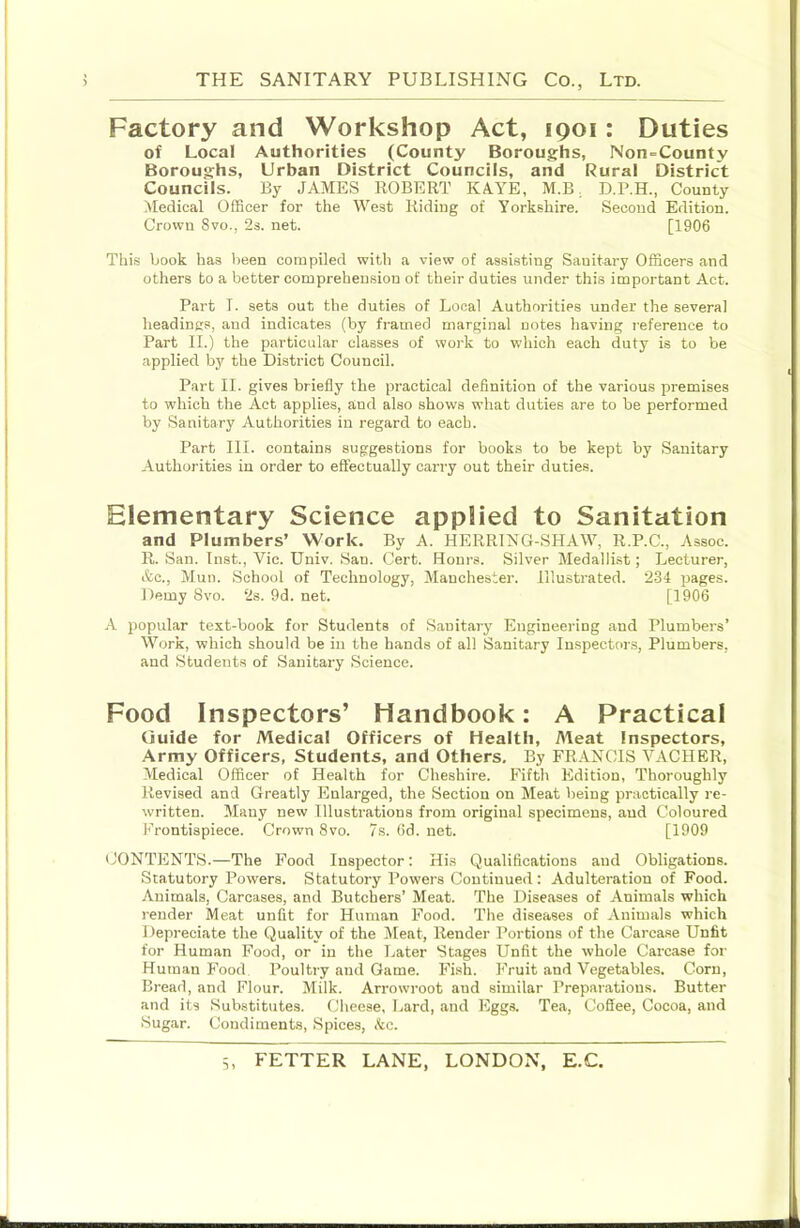 Factory and Workshop Act, 1901: Duties of Local Authorities (County Boroughs, Non=County Boroughs, Urban District Councils, and Rural District Councils. By JAMES ROBERT KA.YE, M.B, D.P.H., County Medical Officer for the West Riding of Yorkshire. Second Edition. Crown Svo., 2s. net. [1906 This book has been compiled with a view of assisting Sanitary Officers and others to a better comprehension of their duties under this important Act. Part I. sets out the duties of Local Authorities under the several headings, and indicates (by framed marginal notes having reference to Part II.) the particular classes of work to which each duty is to be applied by the District Council. Part II. gives briefly the practical definition of the various premises to which the Act applies, and also shows what duties are to be performed by Sanitary Authorities in regard to each. Part III. contains suggestions for books to be kept by Sanitary Authorities in order to effectually carry out their duties. Elementary Science applied to Sanitation and Plumbers’ Work. By A. HERRING-SHAW, R.P.C., Assoc. R. San. Inst., Vic. Univ. San. Cert. Hours. Silver Medallist; Lecturer, &c., Mun. School of Technology, Manchester. Illustrated. 2-34 pages. Demy Svo. 2s. 9d. net. [1906 A popular text-book for Students of Sanitary Engineering and Plumbers’ Work, which should be in the hands of all Sanitary Inspectors, Plumbers, and Students of Sanitary Science. Food Inspectors’ Handbook: A Practical Guide for Medical Officers of Health, Aleat Inspectors, Army Officers, Students, and Others, By FRANCIS VACHER, Medical Officer of Health for Cheshire. Fifth Edition, Thoroughly Revised and Greatly Enlarged, the Section on Meat being practically re- written. Many new Illustrations from original specimens, and Coloured Frontispiece. Crown Svo. 7s. fid. net. [1909 CONTENTS.—The Food Inspector; His Qualifications and Obligations. Statutory Powers. Statutory Powers Continued; Adulteration of Food. .\uimals. Carcases, and Butchers’ Meat. The Diseases of Animals which render Meat unfit for Human Food. The diseases of Animals which Depreciate the Quality of the Meat, Render Portions of the Carcase Unfit for Human Food, or in the Later Stages Unfit the whole Carcase for Human Food Poultry and Game. Fish. Fruit and Vegetables. Corn, Bread, and Flour. Milk. Arrowroot aud similar Preparations. Butter and its Substitutes. Cheese, Lard, and Eggs. Tea, Coffee, Cocoa, and Sugar. Condiments, Spices, kc.