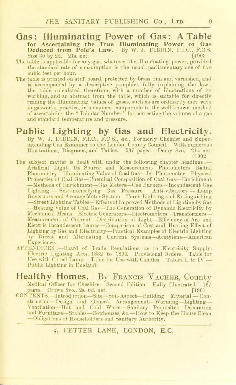 Gas: Illuminating Power of Gas: A Table for Ascertaining the True Illuminating Power of Gas Deduced from Pole’s Law. By W. J. DIBDIN, F.I.C.. F.C.S. Size 30 by 22. 21s.net. [1903 The table is applicable for any gas, whatever the illuminating power, provided the standard rate of consumption is the usual parliamentary one of five cubic feet per hour. The table is printed on stiff board, protected by brass rim and varnished, and is accompanied by a descriptive pamphlet fully explaining the law ; the table calculated therefrom, with a number of illustrations of its working, and an abstract from the table, which is suitable for directly reading the illuminatine: values of gases, such as are ordinarily met with in gasworks practice, in a manner comparable to the well-known method of ascertaining the “ Tabular Number ” for correcting the volume of a gas and standard temperature and pressure. Public Lighting by Gas and Electricity. By W. J. DIBDIN, F.I.C., F.C.S., &c.. Formerly Chemist and Super- intending Gas Examiner to the London County Council. With numerou.s Illustrations, Diagrams, and Tables. 537 pages. Demy Svo. 21s. net. [1902 The subject matter is dealt with under the following chapter headings :—• Artificial Light—Its Source and Measurement—Photometers—Radial Photometry—Illuminating Value of Coal Gas—Jet Photometer—Physical Properties of Coal Gas—Chemical Composition of Coal Gas—Enrichment —Methods of Enrichment—Gas Meters—Gas Burners—Incandescent Gas Lighting — Self-intensifying Gas Pressure — Anti-vibrators — Lamp Governors and Average Meter System—Torch Lighting and Extinguishing —Street Lighting Tab!e.s—Effects of Improved Methods of Lighting by Gas —Heating Value of Coal Gas—The Generation of Dynamic Electricity by Mechanical Means—Electric Generators—Electromotors—Transformers— Measurement of Current—Distribution of Light—Efficiency of Arc and Electric Incandescent Lamps—Comparison of Cost and Heating Effect of Lighting by Gas and Electricity—Practical Examples of Electric Lighting by Direct and Alternating Current Systems—Acetylene—American Experience. APPENI>ICES ;—Board of Trade Regulations as to Electricity Supply. Electric Lighting Acta, 1882 to 1890. Provisional Orders. Table for Use with Carcel Lamp. Table for Use with Candles. Tables I. to IV.— Public Lighting in England. Healthy Homes. By Francis Vacher, County Medical Officer for Cheshire. Second Edition. Fully Illustrated. 167 pages. Crown 8vo., 2s. 6d. net. [1901 CON TENTS.—Introduction—Site—Soil-Aspect—Building Material — Con- struction—Design and General Arrangement—Warming—Lighting— Ventilation—Hot and Cold Water—Sanitary Requisites—Decoration and Furniture—Stable.s—Cowhouses, &c.—How to Keep the House Clean —Obligations of Householders and Sanitary Authority.