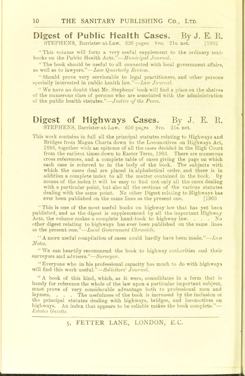 Digest of Public Health Cases. By J. E. K. STEPHENS, Barrister-ak-Law. 626 pages. 8vo. 21s. net. [1902 “ This volume will form a very useful supplement to the ordinary text- books on the Public Health Acts.”—Municipal Jourwd. “ The book should be useful to all connected with local government affairs, as well as to lawyers.”—Law Quarterly Review. “ Should prove very serviceable to legal practitioners, and other persons specially interested in public health law.”—Laiv Journal. “ We nave no doubt that Mr. Stephens’ book will find a place on the shelves of the numerous class of persons who are associated with the administration of the public health statutes.”—Justice of the Peace. Digest of Highways Cases. By J. E. Pi. . STEPHENS, Barrister-at-Law. 650 pages 8vo. 21s. net. I This work contains in full all the principal statutes relating to Highways and Bridges from Magna Charta down to the Locomotives on Highways Act, 1898, together with an epitome of all the cases decided in the High Court from the earliest times down to Easter Term, 1903. There are numerous cross references, and a complete table of cases giving the page on which each case is referred to in the body of the book. The subjects with which the cases deal are placed in alphabetical order, and there is in addition a complete index to all the matter contained in the bock. By means of the index it will be easy to find not only all the cases dealing with a particular point, but also all the sections of the various statutes dealing with the same point. No other Digest relating to Highways has ever been published on the same lines as the present one. [1903 ; ‘‘ This is one of the most useful books on highway law that has yet been j published, and as the digest is supplemented by all the important Highway I Acts, the volume makes a complete hand-book to highway law. . . . No other digest relating to highways has ever been published on the same lines as the present one.”—Local Governvieiit Chronicle. i “A more useful compilation of cases could hardly have been made.”—Lam \ Notes. “ We can heartily recommend the book to highway authorities and their surveyors and advisers.”—Surveyor. “Everyone who in his professional capacity has much to do with highways j will find this work useful.”—Solicitors’ Journal. I “ A book of this kind, which, as it were, consolidates in a form that i.s I handy for reference the whole of the law upon a particular important subject, j must prove of very considerable advantage both to professional men ami ‘ laymen. . . . The usefulness of the book is increased by the inclusion or the principal statutes dealing with highways, bridges, and locomotives on I highways. An index that appears to be reliable makes the book complete.”— Estates Gazette.