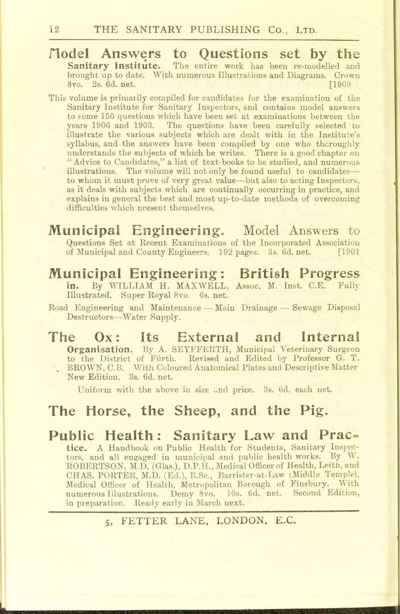 node! Answers to Questions set by the Sanitary Institute. The entire work has been re-modelled and brought up to date. With numerous Illustrations and Diagrams. Crown 8vo. 2s. 6d. net. [1909 This volume is primarily compiled for candidates for the examination of the Sanitary Institute for Sanitary Inspectors, and contains model answers to some 150 questions which have been set at examinations between the years 1906 and 1903. The questions have been carefully selected to illustrate the various subjects which are dealt with in the Institute’s syllabus, and the answers have been compiled by one who thoroughly understands the subjects of which he writes. There is a good chapter on “ Advice to Candidates,” a list of text-books to be studied, and numerous illustrations. The volume will not only be found useful to candidates— to whom it must prove of very great value—but also to acting Inspectors, as it deals with subjects which are continually occurring in practice, and explains in general the best and most up-to-date methods of overcoming difficulties which present themselves. Municipal Engineering. Model Answers to Questions Set at Recent Examinations of the Incorporated Association of Municipal and County Engineers. 192 pages. 3s.6d.net. [1901 Municipal Engineering: British Progress in. By WILLIAM H. MAXWELL, Assoc. M. Inst. C.E. Fully Illustrated. Super Royal 8vo. 6s. net. Road Engineering and Maintenance — Main Drainage — Sewage Disposal Destructors—Water Supply. The Ox: Its External and Internal Organisation. By A. SEYFFERTH, Municipal Veterinary Surgeon to the District of Fiirth. Revised and Edited by Professor G. T. . BROWN, C.B. Witli Coloured Anatomical Plates and Descriptive Matter New Edition. 3s. 6d. net. Uniform with the above in size ..nd price. 3s. 6d. each net. The Horse, the Sheep, and the Pig. Public Health: Sanitary Law and Prac= tice. A Handbook on Public Health for Students, Sanitary Inspec- tors, and all engaged in municipal and public health works. By W. ROBERTSON, M.D. (Glas.), D.P.H.. Medical Officer of Health, Leith, and CHAS. PORTER, M.D. (Ed.), B.Sc., Barrister-at-Law (liliddle Temple), Medical Officer of Health, Metropolitan Borough of Finsbury. M ith numerous Illustrations. Demy 8vo. 10s. 6d. net. Second Edition, in preparation. Ready early in March next. S. FETTER LANE. LONDON. E.C. 't:, ihii ibiiiiiniini.1 diTtrinniiiiHaiiiMtii jhiimiiTiTniiniimmiMiiii li i hi
