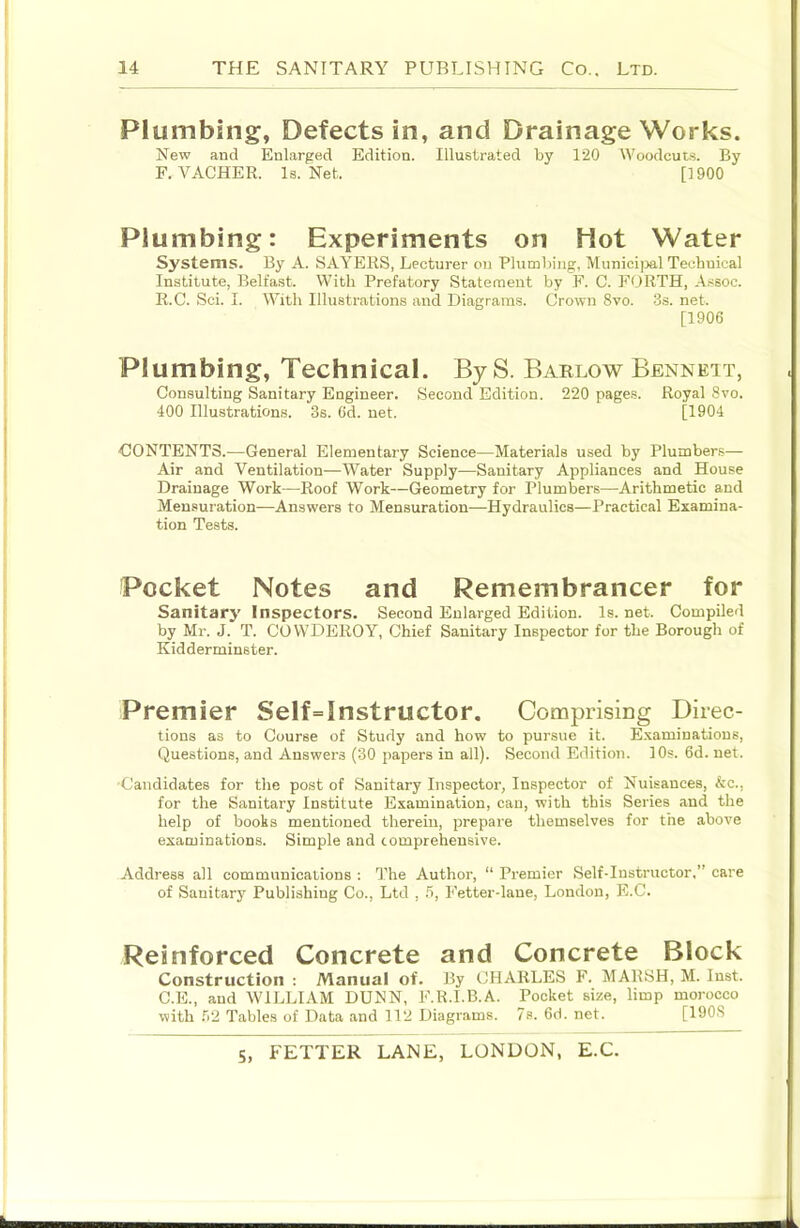 Plumbing, Defects in, and Drainage Works. New and Enlarged Edition. Illustrated by 120 Woodcut.s. By F. VACHER. Is. Net. [1900 Plumbing: Experiments on Hot Water Systems. By A. SAYERS, Lecturer on Plumbing, Municijml Technical Institute, Belfast. With Prefatory Statement by F. C. FORTH, Assoc. R.C. Sci. I. With Illustrations and Diagrams. Crown 8vo. 3s. net, [1906 Plumbing, Technical. ByS. Barlow Bennett, Consulting Sanitary Engineer. Second Edition. 220 pages. Royal 8vo. 400 Illustrations. 3s. 6d. net. [1904 CONTENTS.—General Elementary Science—Materials used by Plumbers— Air and Ventilation—Water Supply—Sanitary Appliances and House Drainage Work—Roof Work—Geometry for Plumbers—Arithmetic and Mensuration—Answers to Mensuration—-Hydraulics—Practical Examina- tion Tests. Pocket Notes and Remembrancer for Sanitary Inspectors. Second Enlarged Edition. Is. net. Compiled by Mr. J. T. COWDEROY, Chief Sanitary Inspector for the Borough of Kidderminster. Premier Self=Instructor. Comprising Direc- tions as to Course of Study and how to pursue it. Examinations, Questions, and Answers (30 papers in all). Second Edition. 10s. 6d. net. ■Candidates for the post of Sanitary Inspector, Inspector of Nuisances, &c., for the Sanitary Institute Examination, can, with this Series and the help of books mentioned therein, prepare themselves for the above examinations. Simple and comprehensive. Address all communications : The Author, “ Premier Self-Instructor.” care of Sanitary Publishing Co., Ltd , .6, Fetter-lane, London, E.C. Reinforced Concrete and Concrete Block Construction ; Manual of. By CHARLES F. MARSH, M. Inst. C.E., and WILLIAM DUNN, F.R.I.B.A. Pocket size, limp morocco with Ti'2 Tables of Data and 112 Diagrams. 7s. 6d. net. [1908