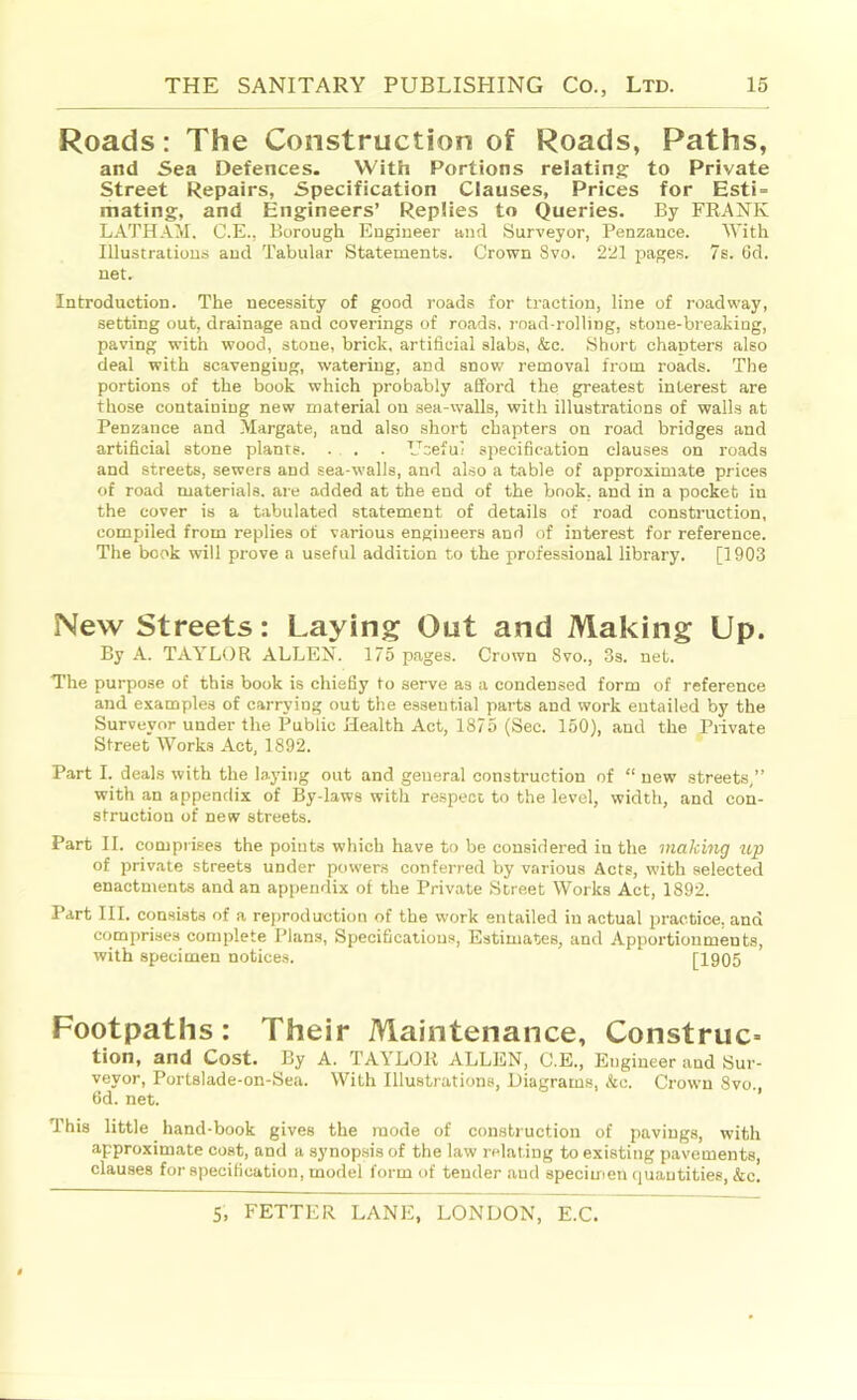 Roads: The Construction of Roads, Paths, and Sea Defences. With Portions relating: to Private street Repairs, Specification Clauses, Prices for Esti = mating, and Engineers’ Replies to Queries. By FRANK LATHAil. C.E., Borough Engineer and Surveyor, Penzance. With Illustrations and Tabular Statements. Crown 8vo. 221 pages. 7s. 6d. net. Introduction. The necessity of good roads for traction, line of roadway, setting out, drainage and coverings of roads, road-rolling, stone-breaking, paving with wood, stone, brick, artificial slabs, &c. Short chapters also deal with scavenging, watering, and snow removal from roads. The portions of the book which probably afford the greatest interest are those containing new material on sea-walls, with illustrations of walls at Penzance and Margate, and also short chapters on road bridges and artificial stone plants. ... . Ucefui specification clauses on roads and streets, sewers and sea-walls, and also a table of approximate prices of road materials, are added at the end of the book, and in a pocket in the cover is a tabulated statement of details of road construction, compiled from replies of various engineers and of interest for reference. The book will prove a useful addition to the professional library. [1903 New Streets: Laying Out and Making Up. By A. TAYLtlR ALLEN. 175 pages. Crown 8vo., 3s. net. The purpose of this book is chiefiy to serve as a condensed form of reference and examples of carrying out the essential parts and work entailed by the Surveyor under the Public Health Act, 1875 (Sec. 160), and the Private Street Works Act, 1892. Part I. deals with the laying out and general construction of “ new streets,” with an appendix of By-laws with respect to the level, width, and con- struction of new streets. Part II. comprises the points which have to be considered in the making tip of private streets under powers conferred by various Acts, with selected enactments and an appendix of the Private Street Works Act, 1892. Part III. consists of a reproduction of the work entailed in actual practice, and comprises complete Plans, Specifications, Estimates, and Apportionments, with specimen notices. [1905 Footpaths: Their Maintenance, Construe^ tion, and Cost. By A. TAYLOR ALLEN, C.E., Engineer and Sur- veyor, Portslade-on-Sea. With Illustrations, Diagrams, &c. Crown 8vo 6d. net. This little hand-book gives the mode of construction of pavings, with approximate coat, and a synop.sis of the law relating to existing pavements, clauses for specification, model form of tender and specimen quantities, &c.