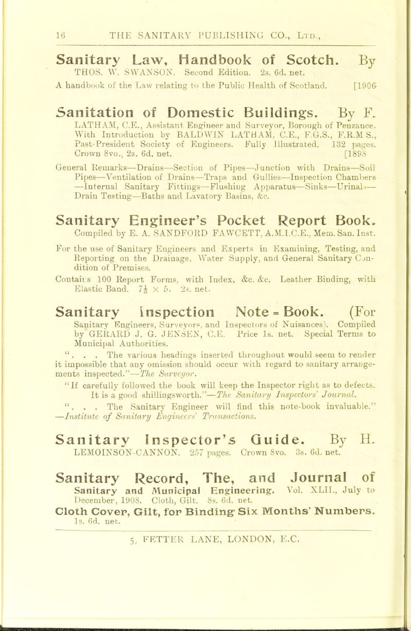 Sanitary Law, Handbook of Scotch. By THOS. W. SWANSON. Second Edition. 2s. 6d. net. A handbook of the Law relating to the Public Health of Scotland. [190& Sanitation of Domestic Buildings. By F. LATHA^I, C.E., Assistant Engineer and Surveyor, Borough of Penzance. With Introduction by BALDWIN LATHAM, C.E., F.G.S., E.R.M S., Past-President Society of Engineers. Fully Illustrated. 1-32 pages. Crown Svo., 2s. 6d. net. [189S General Remarks—Drains—Section of Pipe.s—Junction with Drains—Soil Pipes—Ventilation of Drains—Traps and Gullies—Inspection Chambers —Internal Sanitary Fittings—Flushing Apparatus—Sinks—LTrinal— Drain Testing—Baths and Lavatory Basins, &c. Sanitary Engineer’s Pocket Report Book. Compiled by E. A. SANDFORD FAWCETT, A.M.I.C.E., Mem. San. Inst. For the use of Sanitary Engineers and Experts in Examining, Testing, and Reporting on the Drainage, Water Supply, and General Sanitary Con- dition of Premises. Contains 100 Report Forms, with Index, &c. &c. Leather Binding, with Elastic Band. 7i X 5. 2s. net. Sanitary inspection Note = Book. (For Sanitary Engineer.®, Surveyors, and Inspectors of Nuisances). Compiled by GERARD J. G. JENSEN, C.E. Price Is. net. Special Terms to Municipal Authorities. “ . . . The various headings inserted throughout would seem to render it impossible that any omission should occur with regard to sanitary arrange- ments inspected.”—The Surveyor. “If carefully followed the book will keep the Inspector right as to defects. It is a good shilliugsworth.”—The Sanitary Inspectors Journal. “. , . The Sanitary Engineer will find this note-book invaluable.” —Institute of S<mitary Engineers' Transactions. Sanitary Inspector’s Guide. By H. LEMOINSON-CANNON. 2.57 pages. Crown Svo. 3s. Gd. net. Sanitary Record, The, and Journal of Sanitary and Municipal Engineering;. Vol. XLIL, July to December, 1908. Cloth, Gilt. 8s. Gd. net. Cloth Cover, Gilt, for Bindingf Six Months' Numbers. Is. Gd. net.