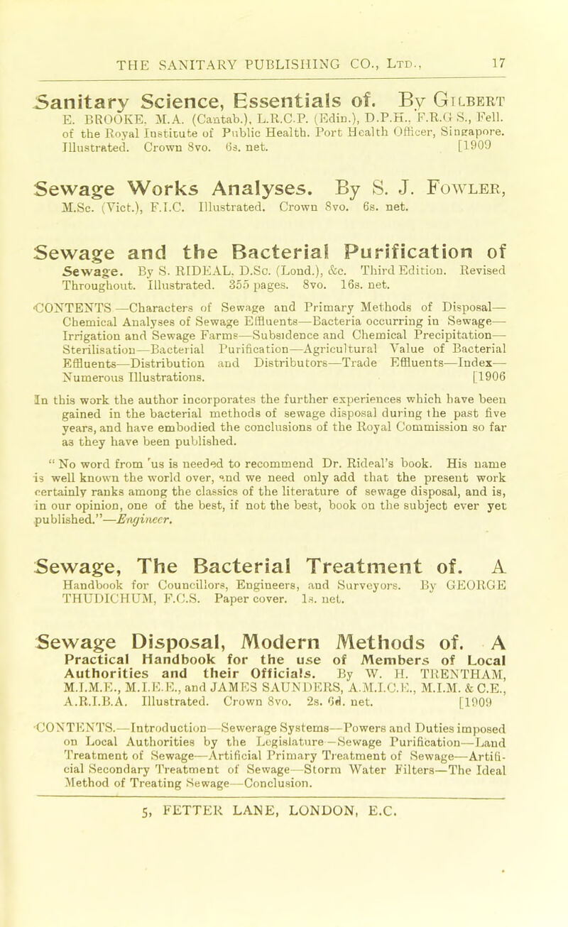 Sanitary Science, Essentials of. By Gilbert E. BROOKE. M.A. (Cantab.), L.R.C.P. (Ediu.). D.P.H., F.R.O S., Fell, of the Royal lusticute of Public Health. Port Health Ofticer, Sincapore. Illustrated. Crown 8vo. 6s. net. [1909 Sewage Works Analyses. By S. J. Fowlee, M.Sc. (Viet.), F.l.C. Illustrated. Crown 8vo. 6s. net. Sewage and the Bacterial Purification of Sewage. By S. RIDEAL, D.Sc. (Lond.), &c. Third Edition. Revised Throughout. Illustrated. 35.5 pages. 8vo. 16s. net. •CONTENTS —Characters of Sewage and Primary Methods of Disposal— Chemical Analyses of Sewage Effluents—Bacteria occurring in Sewage— Irrigation and Sewage Farms—Subsidence and Chemical Precipitation— Sterilisation—Bacterial Purification—Agricultural Value of Bacterial Effluents—Distribution and Distributors—Trade Effluents—Index— Numerous Illustrations. [1906 In this work the author incorporates the further experiences which have been gained in the bacterial methods of sewage disposal during the past five years, and have embodied the conclusions of the Royal Commission so far as they have been published. “ No word from 'us is needed to recommend Dr. Rideal’s book. His name is well known the world over, “.nd we need only add that the present work certainly ranks among the classics of the literature of sewage disposal, and is, in our opinion, one of the best, if not the best, book on the subject ever yet pu bl ished.”—Enyinecr. Sewage, The Bacterial Treatment of. A Handbook for Councillors, Engineers, and Surveyors. By GEORGE THUDICHUM, F.C.S. Paper cover, l.s. net. Sewage Disposal, Modern Methods of. A Practical Handbook for the use of Members of Local Authorities and their Officials. By W. H. TRENTHAM, M.I.M.E., M.I.E.E., and JAMES SAUNDERS, A.M.I.C.E., M.I.M. & C.E., A.R.I.B.A. Illustrated. Crown 8vo. 2s. fid. net. [1909 •CONTENTS.—Introduction—Sewerage Systems—Powers and Duties imposed on Local Authorities by the Legislature—Sewage Purification—Land Treatment of Sewage^—Artificial Primary Treatment of .Sewage—Artifi- cial Secondary Treatment of Sewage—Storm Water Filters—The Ideal Method of Treating .Sewage—Conclusion.