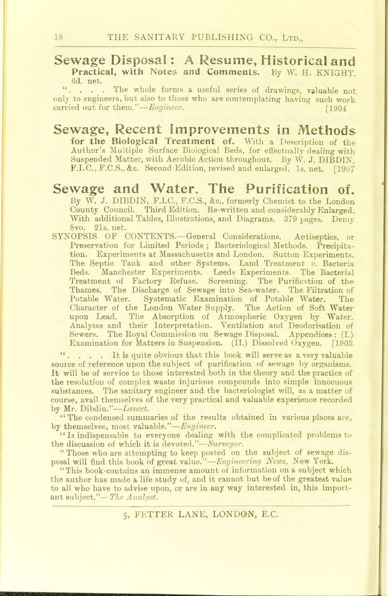 Sewage Disposa!: A Resume, Historical and Practical, with Notes and Comments. By W. H. KNIGHT. Gd. net. . . . . The whole forms a useful series of drawings, valuable not only to engineers, but also to those who are contemplating having such work carried out for them.”—Engineer. [1904 Sewage, Recent Improvements in Methods for the Biological Treatment of. With a Description of the Author’s Multiple Surface Biological Beds, for eftectually dealing with Suspended Matter, with Aerobic Action throughout. By W. J. DIBDIN, F.I.C., F.C.S., &c. Second Edition, revised and enlarged. Is. net. [1907 Sewage and Water, The Purification of. By W. J. DIBDIN, F.I.C., F.C.S., &c., formerly Chemist to the London County Council. Third Edition. Re-written and considerably Enlarged. With additional Tables, Illustrations, and Diagrams. .379 pages. Demj’ 8vo. 21s. net. SYNOPSIS OF CONTENTS.—General Considerations. Antiseptics, or Preservation for Limited Periods ; Bacteriological Methods. Precipita- tion. Experiments at Massachusetts and London. Sutton Experiments. The Septic Tank aud other Systems. Land Treatment v. Bacteria Beds. Manchester Experiments. Leeds Experiments. The Bacterial Treatment of Factory Refuse. Screening. The Purification of the Thames. The Discharge of Sewage into Sea-water. The Filtration of Potable Water. Systematic Examination of Potable Water. The Character of the London Water Supply. The Action of Soft Water upon Lead. The Absorption of Atmospheric Oxygen by Water. Analyses and their Interpretation. Ventilation and Deodorisation of Sewers. The Royal Commission on Sewage Disposal. Appendices: (I.) Examination for Matters in Suspension. (H.) Dissolved Oxygen. [1903 “. . . . It is quite obvious that this book will serve as a very valuable source of reference upon the subject of purification of sewage by organisms. It will be of service to those interested both in the theorj' and the practice of the resolution of complex waste injurious compounds into simple innocuous substances. The sanitary engineer and the bacteriologist will, as a matter of course, avail themselves of the very practical and valuable experience recorded by Mr. Dibdin.”—Lancet. “ The condensed summaries of the results obtained in various places are, by themselves, most valuable.”—Engineer. “ Is indispensable to everyone dealing with the complicated problems to the discussion of which it is devoted.”—Survegor. “ Those who are attempting to keep posted on the subject of sewage dis- posal will find this book of great value.”-—Engineerhig News, New York. “This book-contains an immense amount of information on a subject which the author has made a life study of, and it cannot but be of the greatest value to all who have to advise upon, or are in any way interested in, this import- ant subject.”—The Anahist.
