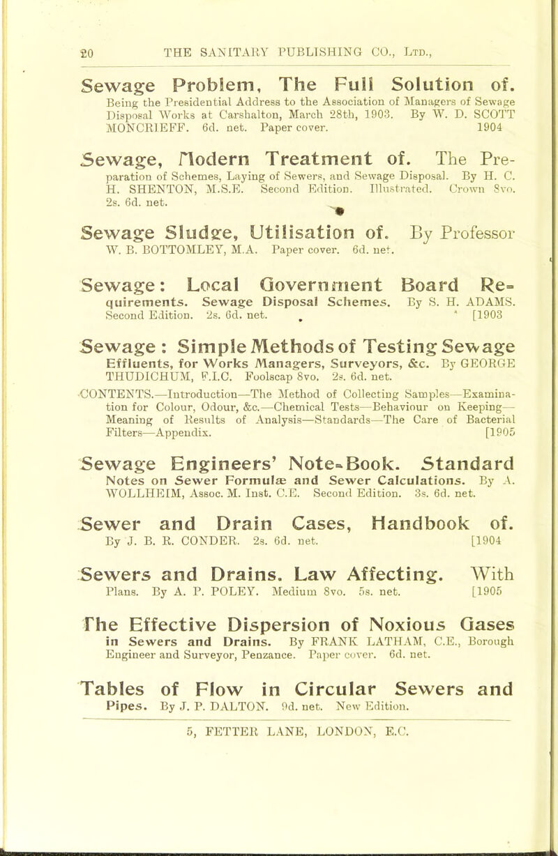 Sewage Problem, The Full Solution of. Being the Presidential Address to the Association of Managers of Sewage Disposal Works at Carshalton, March 28th, 190-3. By W. D. SCOTT MONCRIEFF. 6d. net. Paper cover. 1904 Sewage, flodern Treatment of. The Pre- paration of Schemes, Laying of Sewers, and Sewage Disposal. By H. C. H. SHENTON, M.S.E. Second Edition. Illu.strated. Crown 8vo. 2s. 6d. net. Sewage Sludge, Utilisation of. By Professor W. B. BOTTOMLEY, M.A. Paper cover. 6d. net. Sewage: Local Government Board Re= quirements. Sewage Disposal Schemes. By S. H. ADAMS. Second Edition. 2s. 6d. net. , “ [1903 Sewage : Simple Methods of Testing Sewage Effluents, for Works Managers, Surveyors, &c. By GEORGE THUDICHUM, F.I.C. Foolscap 8vo. 2s. 6d. net. •CONTENTS.—Introduction—The Method of Collecting Samples—Examina- tion for Colour, Odour, &c.—Chemical Tests—Behaviour on Keeping— Meaning of Results of Analysis—Standards—The Care of Bacterial Filters—Appendix. [1905 Sewage Engineers’ Note-Book. Standard Notes on Sewer Formulae and Sewer Calculations. By A. WOLLHEIM, Assoc. M. Inst. C.E. Second Edition. 3s. 6d. net. Sewer and Drain Cases, Handbook of. By J. B. R. CONDER. 2s. 6d. net. [1904 Sewers and Drains. Law Affecting. With Plans. By A. P. POLEY. Medium 8vo. 5b. net. [1905 The Effective Dispersion of Noxious Gases in Sewers and Drains. By FRANK LATH.-VM, C.E., Borough Engineer and Surveyor, Penzance. Paper cover. 6d. net. Tables of Flow in Circular Sewers and Pipes. By J. P. DALTON. 9d. net. New Edition.