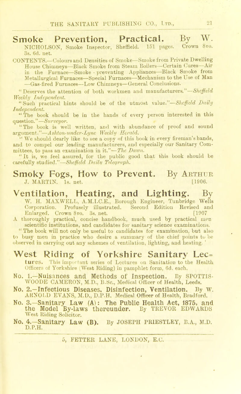 Smoke Prevention, Practical. By W. NICHOLSON, Smoke Inspector, Sheffield. 151 page.s. Crown 8vo. 3s. 6d. net. CONTENTS.—Colours and Densities of Smoke—Smoke from Private Dwelling House Chimneys—Black Smoke from Steam Boilers—Certain Cures—Air in the Furnace—Smoke - preventing Appliances—Black Smoke from Metallurgical Furnaces—Special Furnaces—Mechanism to the Use of Man •—Gas-fired Furnaces—Low Chimneys—General Conclusions. “ Deserves the attention of both workmen and manufacturers.”—Sheffield Weekly hidepoident. “ Such practical hints should be of the utmost value.”—Sheffield Daily Independent. “ The book should be in the hands of every person interested in this question.”—Surveyor. “The book is well written, and with abundance of proof and sound argument.”—Ashton-undcr-Lync Weekly Herald. “ IVe should dearly like to see a copy of this book in every fireman’s hands, and to compel our leading manufacturers, and especially our Sanitary Com- mittees, to pass an examination in it.”—The Dawn. “ It is, we feel assured, for the public good that this book should be carefully studied.”—Sheffield Daily Tdeqraph. Smoky Fogs, How to Prevent. By Artpiur J. MARTIN. Is. net. 1.1906. Ventilation, Heating, and Lighting. By ML H. MAXWELL, A.M.I.C.E., Borough Engineer, Tunbridge Wells Corporation. Profusely illustrated. Second Edition Revised and Enlarged. Crown 8vo. 3s. net. [1907 A thoroughly practical, concise handbook, much used by practical men scientific institutions, and candidates for sanitary science examinations. “ The book will not only be useful to candidates for examination, but also to busy meu in practice who desire a summary of the chief points to be observed in carrying out any schemes of ventilation, lighting, and heating, ’ West Riding of Yorkshire Sanitary Lec= tur es. This important series of Lectures on Sanitation to the Health Officers of Yorkshire (West Riding) in pamphlet form, 6d. each. No. L—Nuisances anti Methods of Inspection. By SPOTTIS- M’OODE CAMERON, M.D., B.Sc., Medical Officer of Health, Leeds. No. 2.—Infectious Diseases, Disinfection, Ventilation. By w. ARNOI.D EVANS, M.D., D.P.H. Medical Officer of Health, Bradford. No. 3.—Sanitary Law (A): The Public Health Act, 1875, and the Model By-laws thereunder. By TREVOR EDWARDS AVest Riding Solicitor. No. 4.—Sanitary Law (B). By JOSEPH PRIESTLEY, B.A., M.D. D.P.H.