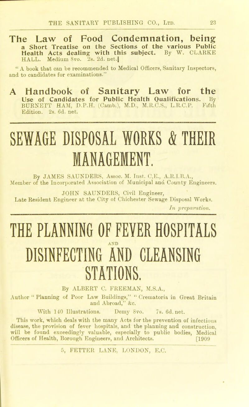 The Law of Food Condemnation, being a Short Treatise on the Sections of the various Public Health Acts dealing with this subject. By W. CLARKE HALL. Medium 8vo. 23. 2d. net.| “A book that can be recommended to Medical Officers, Sanitary Inspectors, and to candidates for examinations.” A Handbook of Sanitary Law for the Use of Candidates for Public Health Qualifications. By BURNETT HAM, D.P.H. (Camb.), M.D., M.R.C.S., L.R.C.P. Fifth Edition. 2s. 6d. net. SEWAGE DISPOSAL WORKS & THEIR MANAGEMENT. By JAMES SAUNDERS, Assoc. M. Inst. C,E., A.R.I.B.A., ■Member of the Incorporated .Association of Municipal and County Engineers. JOHN SAUNDERS, Civil Engineer, Late Resident Engineer at the City of Chichester Sewage Disposal Works. In imparation. THE PLANNING OF FEVER HOSPITALS AND DISINFECTING AND CLEANSING STATIONS. By ALBERT C. FREEMAN, M.S.A., ■Vuthor “ Planning of Poor Law Buildings,” “ Crematoria in Great Britain and Abroad,” &c. \Vith 140 Illustrations. Demy 8vo. 7s. 6d.net. This work, which deals with the many Acts for the prevention of infectious disease, the provision of fever hospitals, and the planning and construction, will be found exceedingly valuable, especially to public bodies. Medical Officers of Health, Borough Engineers, and Architects. [1909