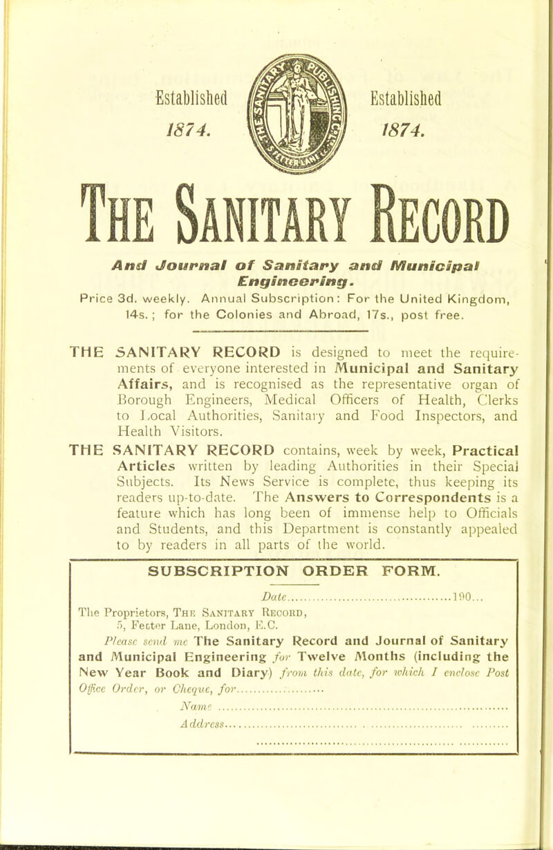 And Journal of Sanitary and Municipal Engineoring. Price 3d. weekly. Annual Subscription: For the United Kingdom, 14s.; for the Colonies and Abroad, 17s., post free. THE SANITARY RECORD is designed to meet the require- ments of everyone interested in Municipal and Sanitary Affairs, and is recognised as the representative organ of Borough Engineers, Medical Officers of Health, Clerks to Local Authorities, Sanitary and Food Inspectors, and Health Visitors. THE SANITARY RECORD contains, week by week, Practical Articles written by leading Authorities in their Special Subjects. Its News Service is complete, thus keeping its readers up-to-date. The Answers to Correspondents is a feature which has long been of immense help to Officials and Students, and this Department is constantly appealed to by readers in all parts of the world. SUBSCRIPTION ORDER FORM. Bale 190... Tlie Proprietors, The Sanitary Record, :'), Fecter Lane, London, F.C. P/casc send me The Sanitary Record and Journal of Sanitary and Municipal Engineering /or Twelve Months (including the New Year Book and Diary) from this date, for which I enclose Post Office Order, or Cheque, for Name A ddress