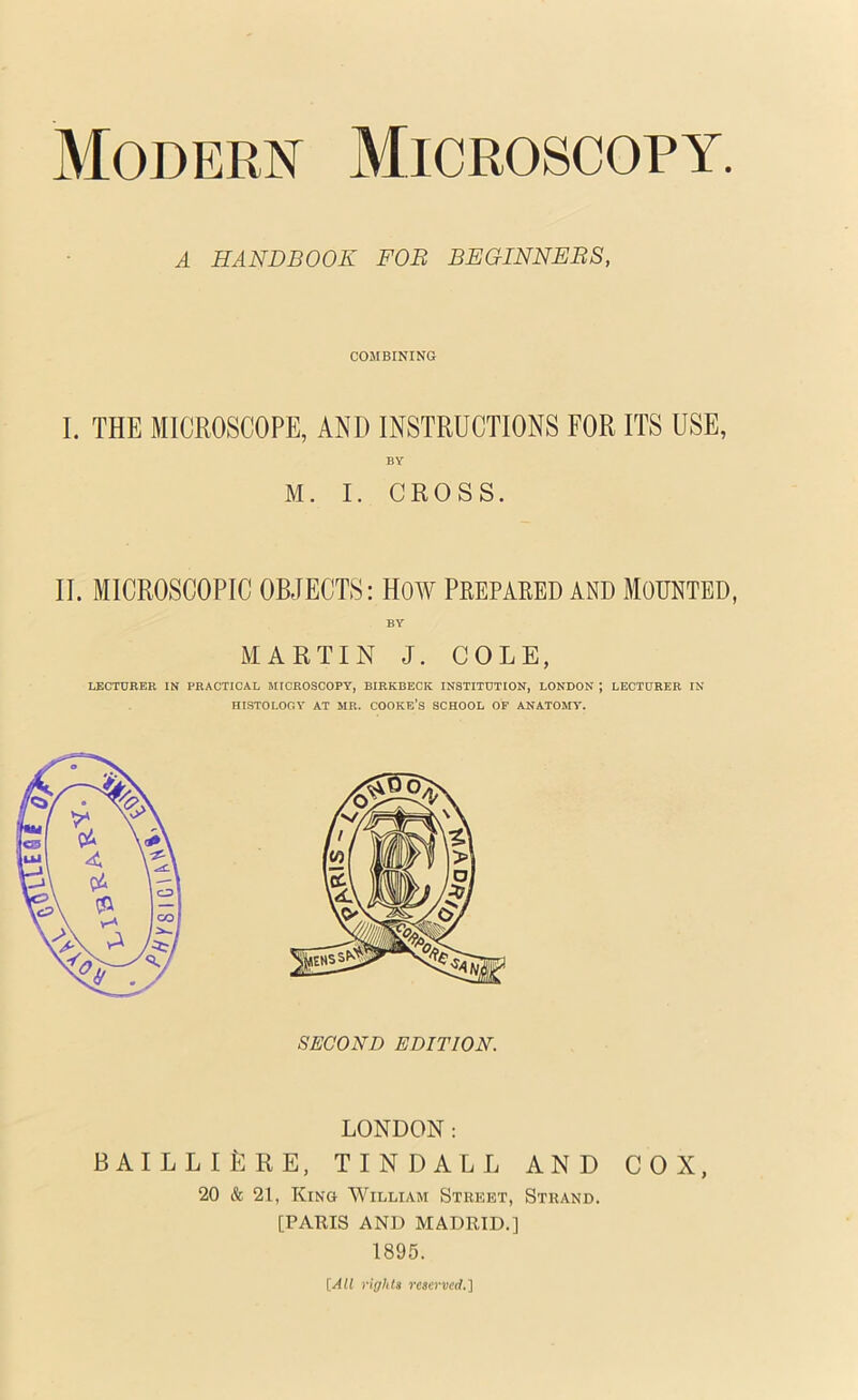 Modern Microscopy A HANDBOOK FOB BEGINNEBS, COMBINING I. THE MICROSCOPE, AND INSTRUCTIONS FOR ITS USE, BY M. I. CROSS. II. MICROSCOPIC OBJECTS: HOW PREPARED AND MOUNTED, BY MARTIN J. COLE, LECTURER IN PRACTICAL MICROSCOPY, BIRKBECK INSTITUTION, LONDON ; LECTURER IN HISTOLOOY AT MB. COOKB’S SCHOOL OF ANATOHO'. SECOND EDITION. LONDON: BAILLIERE, TINDALL AND COX, 20 & 21, King William Street, Strand. [PARIS AND MADRID.] 1895. [All rights reserved.']