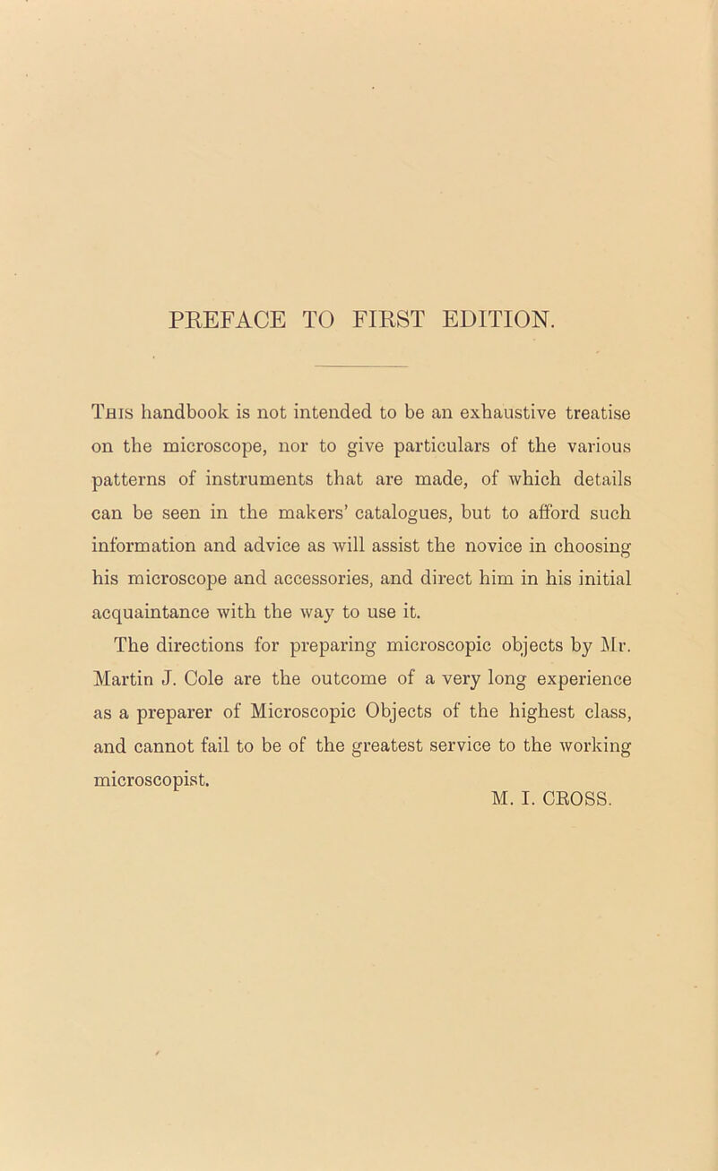 This handbook is not intended to be an exhaustive treatise on the microscope, nor to give particulars of the various patterns of instruments that are made, of which details can be seen in the makers’ catalogues, but to afford such information and advice as Avill assist the novice in choosing his microscope and accessories, and direct him in his initial acquaintance with the way to use it. The directions for preparing microscopic objects by ]\lr. Martin J. Cole are the outcome of a very long experience as a preparer of Microscopic Objects of the highest class, and cannot fail to be of the greatest service to the working microscopist. M. I. CEOSS.