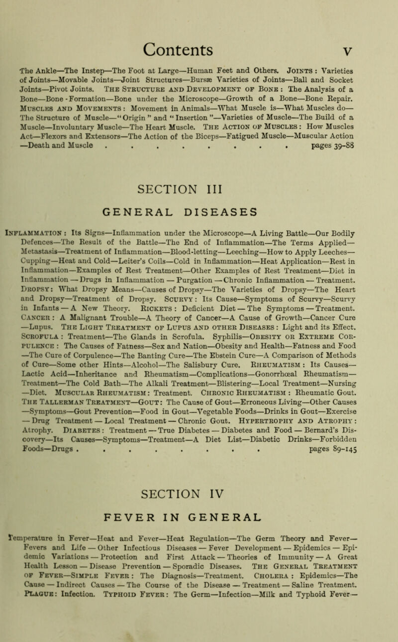 The Ankle—The Instep—The Foot at Large—Human Feet and Others. Joints ; Varieties of Joints—Movable Joints—Joint Structures—Bursas Varieties of Joints—Ball and Socket Joints—Pivot Joints. The Structure and Development op Bone : The Analysis of a Bone—Bone-Formation—Bone under the Microscope—Growth of a Bone—Bone Repair. Muscles and Movements : Movement in Animals—What Muscle is—What Muscles do— The Structure of Muscle—“Origin” and “Insertion”—Varieties of Muscle—The Build of a Muscle—Involuntary Muscle—The Heart Muscle. The Action op Muscles : How Muscles Act—Flexors and Extensors—The Action of the Biceps—Fatigued Muscle—Muscular Action —Death and Muscle ........ pages 39-88 SECTION III GENERAL DISEASES Inplammation : Its Signs—Inflammation under the Microscope—A Living Battle—Our Bodily Defences—The Result of the Battle—The End of Inflammation—The Terms Applied— Metastasis—Treatment of Inflammation—Blood-letting—Leeching—Howto Apply Leeches— Cupping—Heat and Cold—Leiter’s Coils—Cold in Inflammation—Heat Application—Rest in Inflammation—Examples of Rest Treatment—Other Examples of Rest Treatment—Diet in Inflammation—Drugs in Inflammation — Purgation—Chronic Inflammation — Treatment. Dropsy : What Dropsy Means—Causes of Dropsy—The Varieties of Dropsy—The Heart and Dropsy—Treatment of Dropsy. Scurvy : Its Cause—Symptoms of Scurvy—Scurvy in Infants — A New Theory. Rickets: Deficient Diet — The Symptoms — Treatment. Cancer : A Malignant Trouble—A Theory of Cancer—A Cause of Growth—Cancer Cure —Lupus. The Light Treatment op Lupus and other Diseases : Light and its Effect. Scropula : Treatment—The Glands in Scrofula. Syphilis—Obesity or Extreme Cor- pulence : The Causes of Fatness—Sex and Nation—Obesity and Health—Fatness and Food —The Cure of Corpulence—The Banting Cure—The Ebstein Cure—A Comparison of Methods of Cure—Some other Hints—Alcohol—The Salisbury Cure. Rheumatism : Its Causes— Lactic Acid—Inheritance and Rheumatism—Complications—Gonorrhoeal Rheumatism— Treatment—The Cold Bath—The Alkali Treatment—Blistering—Local Treatment—Nursing —Diet. Muscular Rheumatism : Treatment. Chronic Rheumatism ; Rheumatic Gout. The Tallerman Treatment—Gout: The Cause of Gout—Erroneous Living—Other Causes —Symptoms—Gout Prevention—Food in Gout—Vegetable Foods—Drinks in Gout—Exercise — Drug Treatment — Local Treatment — Chronic Gout. Hypertrophy and Atrophy : Atrophy. Diabetes: Treatment — True Diabetes — Diabetes and Food — Bernard’s Dis- covery—Its Causes—Symptoms—Treatment—A Diet List—Diabetic Drinks—Forbidden Foods—Drugs . ....... pages 89-145 SECTION IV FEVER IN GENERAL Temperature in Fever—Heat and Fever—Heat Regulation—The Germ Theory and Fever— Fevers and Life — Other Infectious Diseases — Fever Development — Epidemics — Epi* demic Variations — Protection and First Attack — Theories of Immunity — A Great Health Lesson — Disease Prevention — Sporadic Diseases. The General Treatment of Fever—Simple Fever : The Diagnosis—Treatment. Cholera : Epidemics—The Cause — Indirect Causes — The Course of the Disease — Treatment — Saline Treatment. Plaque: Infection. Typhoid Fever: The Germ—Infection—Milk and Typhoid Fever —