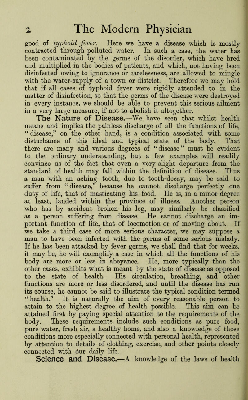 good of typhoid fever. Here we have a disease which is mostly contracted through polluted water. In such a case, the water has been contaminated by the germs of the disorder, which have bred and multiplied in the bodies of patients, and which, not having been disinfected owing to ignorance or carelessness, are allowed to mingle with the water-supply of a town or district. Therefore we may hold that if all cases of typhoid fever were rigidly attended to in the matter of disinfection, so that the germs of the disease were destroyed in every instance, we should be able to prevent this serious ailment in a very large measure, if not to abolish it altogether. The Nature of Disease.—We have seen that whilst health means and implies the painless discharge of all the functions of life, “ disease,” on the other hand, is a condition associated with some disturbance of this ideal and typical state of the body. That there are many and various degrees of “disease” must be evident to the ordinary understanding, but a few examples will readily convince us of the fact that even a very slight departure from the standard of health may fall within the definition of disease. Thus a man with an aching tooth, due to tooth-decay, may be said to sufier from “ disease,” because he cannot discharge perfectly one duty of life, that of masticating his food. He is, in a minor degree at least, landed within the province of illness. Another person who has by accident broken his leg, may similarly be classified as a person suffering from disease. He cannot discharge an im- portant function of life, that of locomotion or of moving about. If we take a third case of more serious character, we may suppose a man to have been infected with the germs of some serious malady. If he has been attacked by fever germs, we shall find that for weeks, it may be, he will exemplify a case in which all the functions of his body are more or less in abeyance. He, more typically than the other cases, exhibits what is meant by the state of disease as opposed to the state of health. His circulation, breathing, and other functions are more or less disordered, and until the disease has run its course, he cannot be said to illustrate the typical condition termed “health.” It is naturally the aim of every reasonable person to attain to the highest degree of health possible. This aim can be attained first by paying special attention to the requirements of the body. These requirements include such conditions as pure food, pure water, fresh air, a healthy home, and also a knowledge of those conditions more especially connected with personal health, represented by attention to details of clothing, exercise, and other points closely connected with bur daily life. Science and Disease.—A knowledge of the laws of health