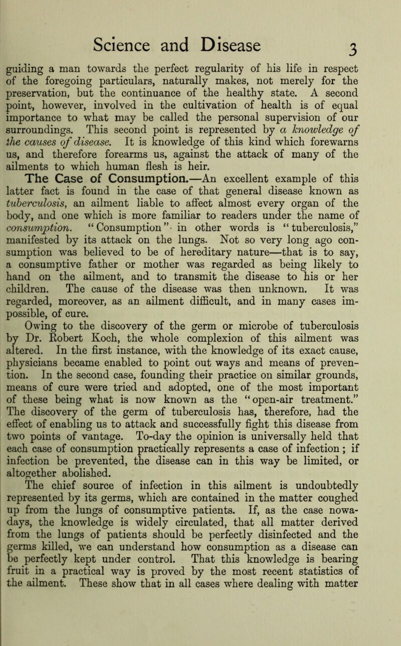 guiding a man towards the perfect regularity of his life in respect of the foregoing particulars, naturally makes, not merely for the preservation, but the continuance of the healthy state. A second point, however, involved in the cultivation of health is of equal importance to what may be called the personal supervision of our surroundings. This second point is represented by a knowledge of the causes of disease. It is knowledge of this kind which forewarns us, and therefore forearms us, against the attack of many of the ailments to which human flesh is heir. The Case of Consumption.—An excellent example of this latter fact is found in the case of that general disease known as tuberculosis, an ailment liable to affect almost every organ of the body, and one which is more familiar to readers under the name of consumption, “ Consumption in other words is “tuberculosis,” manifested by its attack on the lungs. Not so very long ago con- sumption was believed to be of hereditary nature—that is to say, a consumptive father or mother was regarded as being likely to hand on the ailment, and to transmit the disease to his or her children. The cause of the disease was then unknown. It was regarded, moreover, as an ailment difficult, and in many cases im- possible, of cure. Owing to the discovery of the germ or microbe of tuberculosis by Dr. Kobert Koch, the whole complexion of this ailment was altered. In the first instance, with the knowledge of its exact cause, physicians became enabled to point out ways and means of preven- tion. In the second case, founding their practice on similar grounds, means of cure were tried and adopted, one of the most important of these being what is now known as the “open-air treatment.” The discovery of the germ of tuberculosis has, therefore, had the effect of enabling us to attack and successfully fight this disease from two points of vantage. To-day the opinion is universally held that each case of consumption practically represents a case of infection ; if infection be prevented, the disease can in this way be limited, or altogether abolished. The chief source of infection in this ailment is undoubtedly represented by its germs, which are contained in the matter coughed up from the lungs of consumptive patients. If, as the case nowa- days, the knowledge is widely circulated, that all matter derived from the lungs of patients should be perfectly disinfected and the germs killed, we can understand how consumption as a disease can I be perfectly kept under control. That this knowledge is bearing fruit in a practical way is proved by the most recent statistics of the ailment. These show that in all cases where dealing with matter