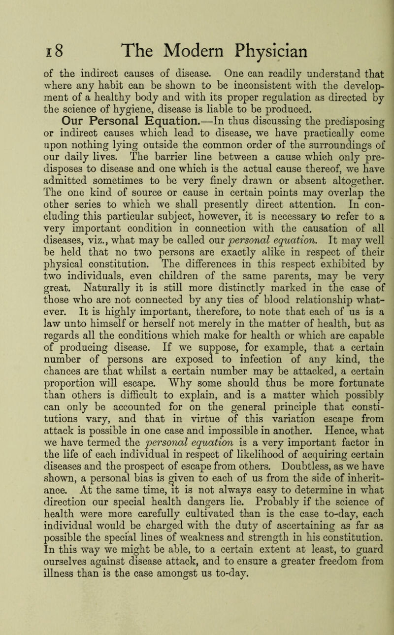 of the indirect causes of disease. One can readily understand that where any habit can be shown to be inconsistent with the develop- ment of a healthy body and with its proper regulation as directed by the science of hygiene, disease is liable to be produced. Our Personal Equation.—In thus discussing the predisposing or indirect causes which lead to disease, we have practically come upon nothing lying outside the common order of the surroundings of our daily lives. The barrier line between a cause which only pre- disposes to disease and one which is the actual cause thereof, we have admitted sometimes to be very finely drawn or absent altogether. The one kind of source or cause in certain points may overlap the other series to which we shall presently direct attention. In con- cluding this particular subject, however, it is necessary to refer to a very important condition in connection with the causation of all diseases, viz., what may be called our personal equation. It may well be held that no two persons are exactly alike in respect of their physical constitution. The differences in this respect exhibited by two individuals, even children of the same parents, may be very great. Naturally it is still more distinctly marked in the case of those who are not connected by any ties of blood relationship what- ever. It is highly important, therefore, to note that each of us is a law unto himself or herself not merely in the matter of health, but as regards all the conditions which make for health or which are capable of producing disease. If we suppose, for example, that a certain number of persons are exposed to infection of any kind, the chances are that whilst a certain number may be attacked, a certain proportion will escape. Why some should thus be more fortunate than others is difficult to explain, and is a matter which possibly can only be accounted for on the general principle that consti- tutions vary, and that in virtue of this variation escape from attack is possible in one case and impossible in another. Hence, what we have termed the personal equation is a very important factor in the life of each individual in respect of likelihood of acquiring certain diseases and the prospect of escape from others. Doubtless, as we have shown, a personal bias is ^iven to each of us from the side of inherit- ance. At the same time, it is not always easy to determine in what direction our special health dangers lie. Probably if the science of health were more carefully cultivated than is the case to-day, each individual would be charged with the duty of ascertaining as far as possible the special lines of weakness and strength in his constitution. In this way we might be able, to a certain extent at least, to guard ourselves against disease attack, and to ensure a greater freedom from illness than is the case amongst us to-day.