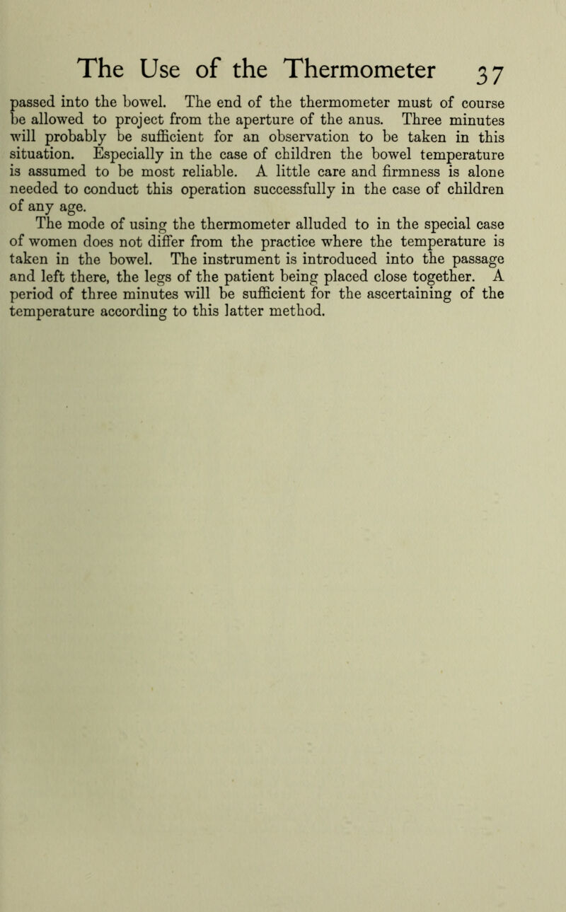 passed into the bowel. The end of the thermometer must of course be allowed to project from the aperture of the anus. Three minutes will probably be sufficient for an observation to be taken in this situation. Especially in the case of children the bowel temperature is assumed to be most reliable. A little care and firmness is alone needed to conduct this operation successfully in the case of children of any age. The mode of using the thermometer alluded to in the special case of women does not differ from the practice where the temperature is taken in the bowel. The instrument is introduced into the passage and left there, the legs of the patient being placed close together. A period of three minutes will be sufficient for the ascertaining of the temperature according to this latter method.