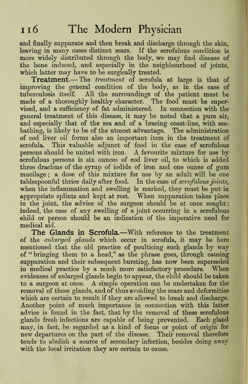 and finally suppurate and then break and discharge through the skin, leaving in many cases distinct scars. If the scrofulous condition is more widely distributed through the body, we may find disease of the bone induced, and especially in the neighbourhood of joints, which latter may have to be surgically treated. Treatment.— The treatment of scrofula at large is that of improving the general condition of the body, as in the case of tuberculosis itself. All the surroundings of the patient must be made of a thoroughly healthy character. The food must be super- vised, and a sufficiency of fat administered. In connection with the general treatment of this disease, it may be noted that a pure air, and especially that of the sea and of a bracing coast-line, with sea- bathing, is likely to be of the utmost advantage. The administration of cod liver oil forms also an important item in the treatment of scrofula. This valuable adjunct of food in the case of scrofulous persons should be united with iron. A favourite mixture for use by scrofulous persons is six ounces of cod liver oil, to which is added three drachms of the syrup of iodide of iron and one ounce of gum mucilage; a dose of this mixture for use by an adult will be one tablespoonful thrice daily after food. In the case of scrofulous joints, when the inflammation and swelling is marked, they must be put in appropriate splints and kept at rest. When suppuration takes place in the joint, the advice of the surgeon should be at once sought; indeed, the case of any swelling of a joint occurring in a scrofulous child or person should be an indication of the imperative need for medical aid. The Glands in Scrofula.—With reference to the treatment of the enlarged glands which occur in scrofula, it may be here mentioned that the old practice of poulticing such glands by way of “ bringing them to a head,” as the phrase goes, through causing suppuration and their subsequent bursting, has now been superseded in medical practice by a much more satisfactory procedure. When evidences of enlarged glands begin to appear, the child should be taken to a surgeon at once. A simple operation can be undertaken for the removal of these glands, and of thus avoiding the scars and deformities which are certain to result if they are allowed to break and discharge. Another point of much importance in connection with this latter advice is found in the fact, that by the removal of these scrofulous glands fresh infections are capable of being prevented. Each gland may, in fact, be regarded as a kind of focus or point of origin for new departures on the part of the disease. Their removal therefore tends to abolish a source of secondary infection, besides doing away with the local irritation they are certain to cause.