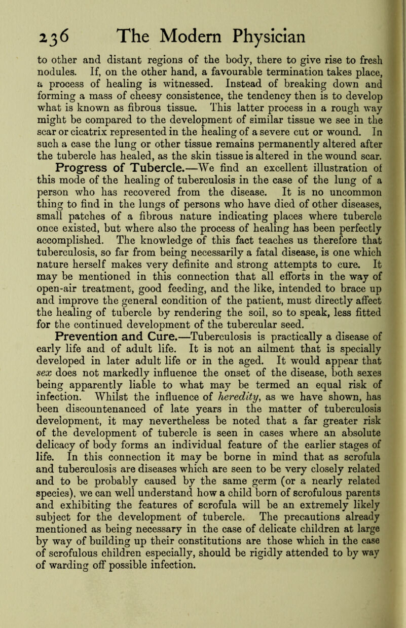 to other and distant regions of the body, there to give rise to fresh nodules. If, on the other hand, a favourable termination takes place, a process of healing is witnessed. Instead of breaking down and forming a mass of cheesy consistence, the tendency then is to develop what is known as fibrous tissue. This latter process in a rough way might be compared to the development of similar tissue we see in the scar or cicatrix represented in the healing of a severe cut or wound. In such a case the lung or other tissue remains permanently altered after the tubercle has healed, as the skin tissue is altered in the wound scar. Progress of Tubercle.—We find an excellent illustration of this mode of the healing of tuberculosis in the case of the lung of a person who has recovered from the disease. It is no uncommon thing to find in the lungs of persons who have died of other diseases, small patches of a fibrous nature indicating places where tubercle once existed, but where also the process of healing has been perfectly accomplished. The knowledge of this fact teaches us therefore that tuberculosis, so far from being necessarily a fatal disease, is one w^hich nature herself makes very definite and strong attempts to cure. It may be mentioned in this connection that all efforts in the way of open-air treatment, good feeding, and the like, intended to brace up and improve the general condition of the patient, must directly affect the healing of tubercle by rendering the soil, so to speak, less fitted for the continued development of the tubercular seed. Prevention and Cure.—Tuberculosis is practically a disease of early life and of adult life. It is not an ailment that is specially developed in later adult life or in the aged. It would appear that sex does not markedly influence the onset of the disease, both sexes being apparently liable to what may be termed an equal risk of infection. Whilst the influence of heredity, as we have shown, has been discountenanced of late years in the matter of tuberculosis development, it may nevertheless be noted that a far greater risk of the development of tubercle is seen in cases where an absolute delicacy of body forms an individual feature of the earlier stages of life. In this connection it may be borne in mind that as scrofula and tuberculosis are diseases which are seen to be very closely related and to be probably caused by the same germ (or a nearly related species), we can well understand how a child born of scrofulous parents and exhibiting the features of scrofula will be an extremely likely subject for the development of tubercle. The precautions already mentioned as being necessary in the case of delicate children at large by way of building up their constitutions are those which in the case of scrofulous children especially, should be rigidly attended to by way of warding off possible infection.