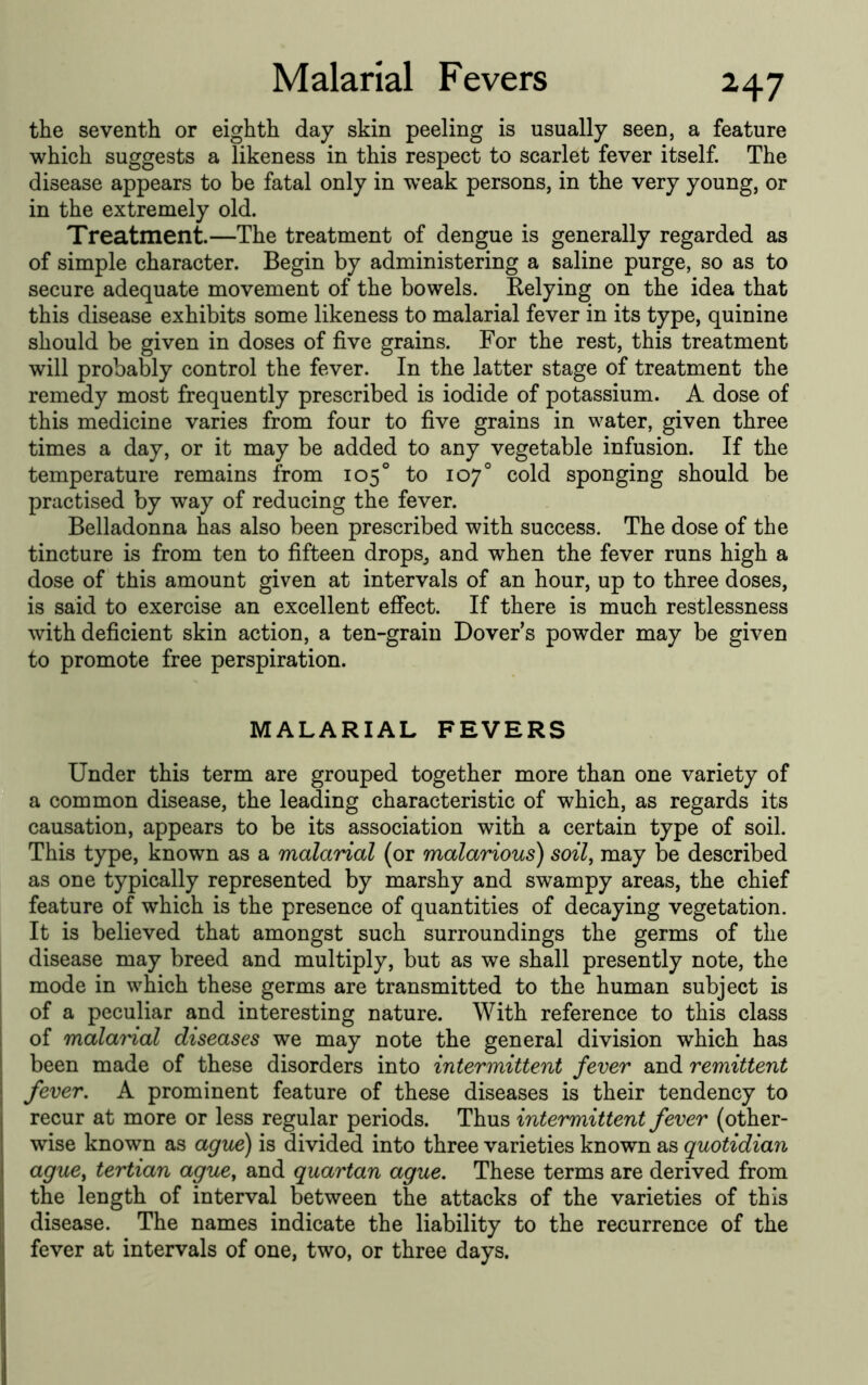 the seventh or eighth day skin peeling is usually seen, a feature which suggests a likeness in this respect to scarlet fever itself. The disease appears to be fatal only in weak persons, in the very young, or in the extremely old. Treatment.—The treatment of dengue is generally regarded as of simple character. Begin by administering a saline purge, so as to secure adequate movement of the bowels. Belying on the idea that this disease exhibits some likeness to malarial fever in its type, quinine should be given in doses of five grains. For the rest, this treatment will probably control the fever. In the latter stage of treatment the remedy most frequently prescribed is iodide of potassium. A dose of this medicine varies from four to five grains in water, given three times a day, or it may be added to any vegetable infusion. If the temperature remains from 105° to 107° cold sponging should be practised by way of reducing the fever. Belladonna has also been prescribed with success. The dose of the tincture is from ten to fifteen drops^ and when the fever runs high a dose of this amount given at intervals of an hour, up to three doses, is said to exercise an excellent effect. If there is much restlessness with deficient skin action, a ten-grain Dover’s powder may be given to promote free perspiration. MALARIAL FEVERS Under this term are grouped together more than one variety of a common disease, the leading characteristic of which, as regards its causation, appears to be its association with a certain type of soil. This type, known as a malarial (or malarious) soil, may be described as one typically represented by marshy and swampy areas, the chief feature of which is the presence of quantities of decaying vegetation. It is believed that amongst such surroundings the germs of the disease may breed and multiply, but as we shall presently note, the mode in which these germs are transmitted to the human subject is of a peculiar and interesting nature. With reference to this class of malamal diseases we may note the general division which has been made of these disorders into intermittent fever and remittent fever. A prominent feature of these diseases is their tendency to recur at more or less regular periods. Thus intermittent fever (other- wise known as ague) is divided into three varieties known as quotidian ague, tertian ague, and quartan ague. These terms are derived from the length of interval between the attacks of the varieties of this disease. The names indicate the liability to the recurrence of the fever at intervals of one, two, or three days.