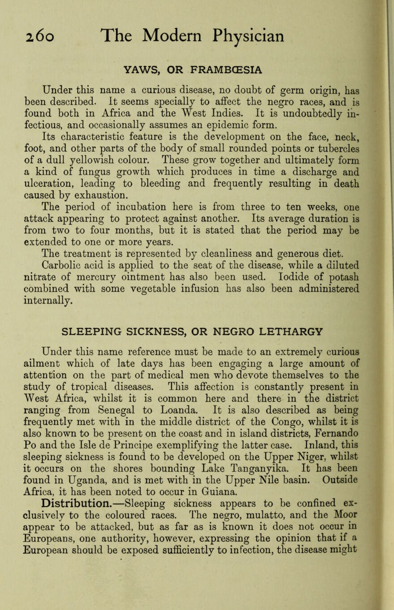 YAWS, OR FRAMBCESIA Under this name a curious disease, no doubt of germ origin, has been described. It seems specially to affect the negro races, and is found both in Africa and the West Indies. It is undoubtedly in- fectious, and occasionally assumes an epidemic form. Its characteristic feature is the development on the face, neck, foot, and other parts of the body of small rounded points or tubercles of a dull yellowish colour. These grow together and ultimately form a kind of fungus growth which produces in time a discharge and ulceration, leading to bleeding and frequently resulting in death caused by exhaustion. The period of incubation here is from three to ten weeks, one attack appearing to protect against another. Its average duration is from two to four months, but it is stated that the period may be extended to one or more years. The treatment is represented by cleanliness and generous diet. Carbolic acid is applied to the seat of the disease, while a diluted nitrate of mercury ointment has also been used. Iodide of potash combined with some vegetable infusion has also been administered internally. SLEEPING SICKNESS, OR NEGRO LETHARGY Under this name reference must be made to an extremely curious ailment which of late days has been engaging a large amount of attention on the part of medical men who devote themselves to the study of tropical diseases. This affection is constantly present in West Africa, Tvhilst it is common here and there in the district ranging from Senegal to Loanda. It is also described as being frequently met with in the middle district of the Congo, whilst it is also known to be present on the coast and in island districts, Fernando Po and the Isle de Principe exemplifying the latter case. Inland, this sleeping sickness is found to be developed on the Upper Niger, whilst it occurs on the shores bounding Lake Tanganyika. It has been found in Uganda, and is met with in the Upper Nile basin. Outside Africa, it has been noted to occur in Guiana. Distribution.—Sleeping sickness appears to be confined ex- clusively to the coloured races. The negro, mulatto, and the Moor appear to be attacked, but as far as is known it does not occur in Europeans, one authority, however, expressing the opinion that if a European should be exposed sufficiently to infection, the disease might