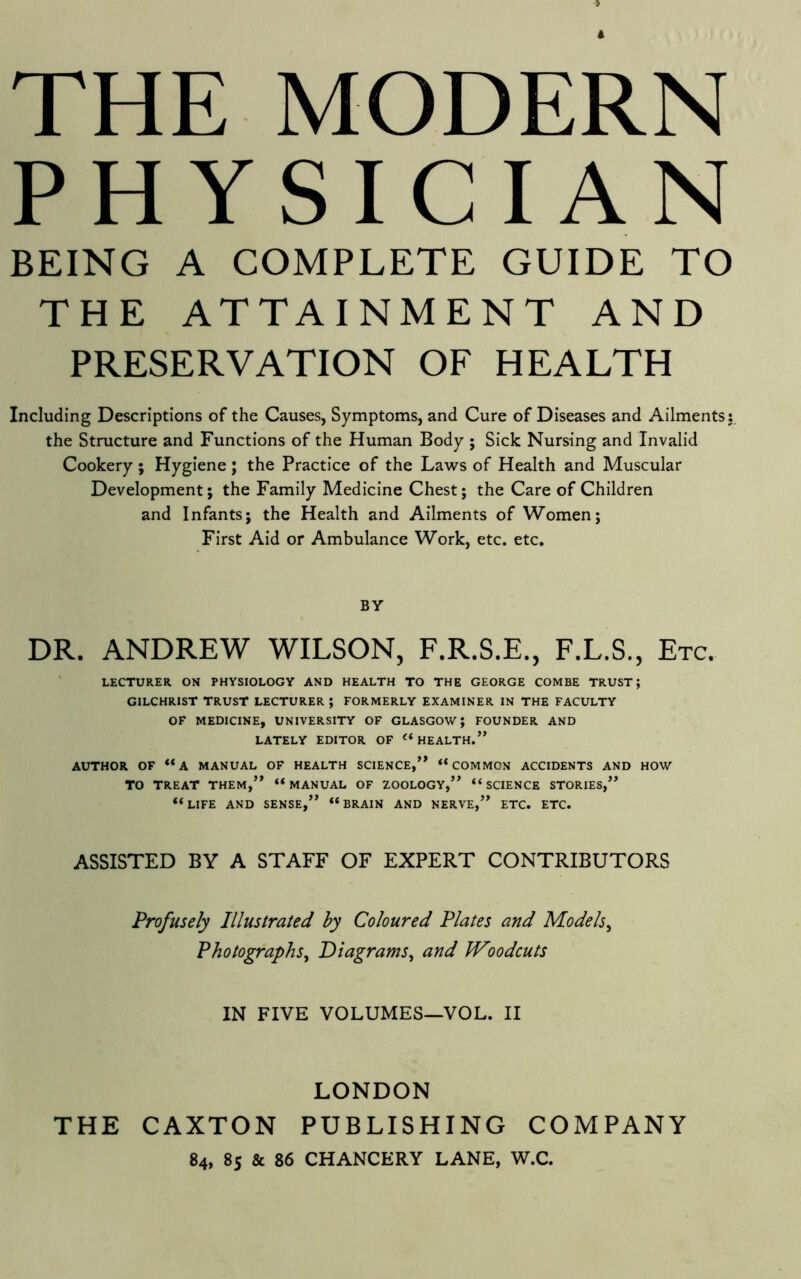 THE MODERN PHYSICIAN BEING A COMPLETE GUIDE TO THE ATTAINMENT AND PRESERVATION OF HEALTH Including Descriptions of the Causes, Symptoms, and Cure of Diseases and Ailments 5 the Structure and Functions of the Human Body ; Sick Nursing and Invalid Cookery ; Hygiene; the Practice of the Laws of Health and Muscular Development; the Family Medicine Chest; the Care of Children and Infants; the Health and Ailments of Women; First Aid or Ambulance Work, etc. etc. BY DR. ANDREW WILSON, F.R.S.E., F.L.S., Etc. ' LECTURER ON PHYSIOLOGY AND HEALTH TO THE GEORGE COMBE TRUST; GILCHRIST TRUST LECTURER ; FORMERLY EXAMINER IN THE FACULTY OF MEDICINE, UNIVERSITY OF GLASGOW; FOUNDER AND LATELY EDITOR OF HEALTH.^* AUTHOR OF “A MANUAL OF HEALTH SCIENCE,’* “COMMON ACCIDENTS AND HOW TO TREAT THEM,” “MANUAL OF ZOOLOGY,” “SCIENCE STORIES,” “life and SENSE,” “BRAIN AND NERVE,” ETC. ETC. ASSISTED BY A STAFF OF EXPERT CONTRIBUTORS Profusely Illustrated by Coloured Plates and Models^ Photographs^ Diagrams^ and JVoodcuts IN FIVE VOLUMES—VOL. II LONDON THE CAXTON PUBLISHING COMPANY 84, 85 & 86 CHANCERY LANE, W.C.