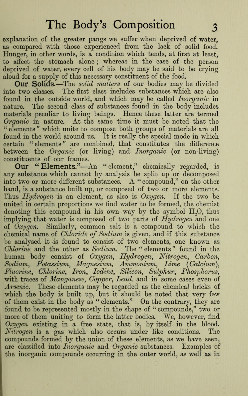 explanation of the greater pangs we suffer when deprived of water, as compared with those experienced from the lack of solid food. Hunger, in other words, is a condition which tends, at first at least, to affect the stomach alone ; whereas in the case of the person deprived of water, every cell of his body may be said to be crying aloud for a supply of this necessary constituent of the food. Our Solids.—The solid matters of our bodies may be divided into two classes. The first class includes substances which are also found in the outside world, and which may be called Inorganic in nature. The second class of substances found in the body includes materials peculiar to living beings. Hence these latter are termed Organic in nature. At the same time it must be noted that the ‘‘ elements ” which unite to compose both groups of materials are all found in the world around us. It is really the special mode in which certain “elements” are combined, that constitutes the difference between the Organic (or living) and Inorganic (or non-living) constituents of our frames. Our “ Elements.”—An “ element,” chemically regarded, is any substance which cannot by analysis be split up or decomposed into two or more different substances. A “ compound,” on the other hand, is a substance built up, or composed of two or more elements. Thus Hydrogen *is an element, as also is Oxygen, If the two be united in certain proportions we find water to be formed, the chemist denoting this compound in his own way by the symbol HgO, thus implying that water is composed of two parts of Hydrogen and one of Oxygen, Similarly, common salt is a compound to which the chemical name of Chloride of Sodium is given, and if this substance be analysed it -is found to consist of two elements, one known as Chlorine and the other as Sodium, The “ elements ” found in the human body consist of Oxygen^ Hydrogen^ Nitrogen, Carbon, Sodium, Potassium, Magnesium, Ammonium, Lime {Calcium), Fluorine, Chlorine, Iron, Iodine, Silicon, Sulphur, Phosphorus, with traces of Manganese, Copper, Lead, and in some cases even of Arsenic, These elements may be regarded as the chemical bricks of which the body is built up, but it should be noted that very few of them exist in the body as “ elements.” On the contrary, they are found to be represented mostly in the shape of “ compounds,” two or more of them uniting to form the latter bodies. We, however, find Oxygen existing in a free state, that is, by itself- in the blood. Nitrogen is a gas which also occurs under like conditions. The compounds formed by the union of these elements, as we have seen, are classified into Inorganic and Organic substances. Examples of the inorganic compounds occurring in the outer world, as well as in