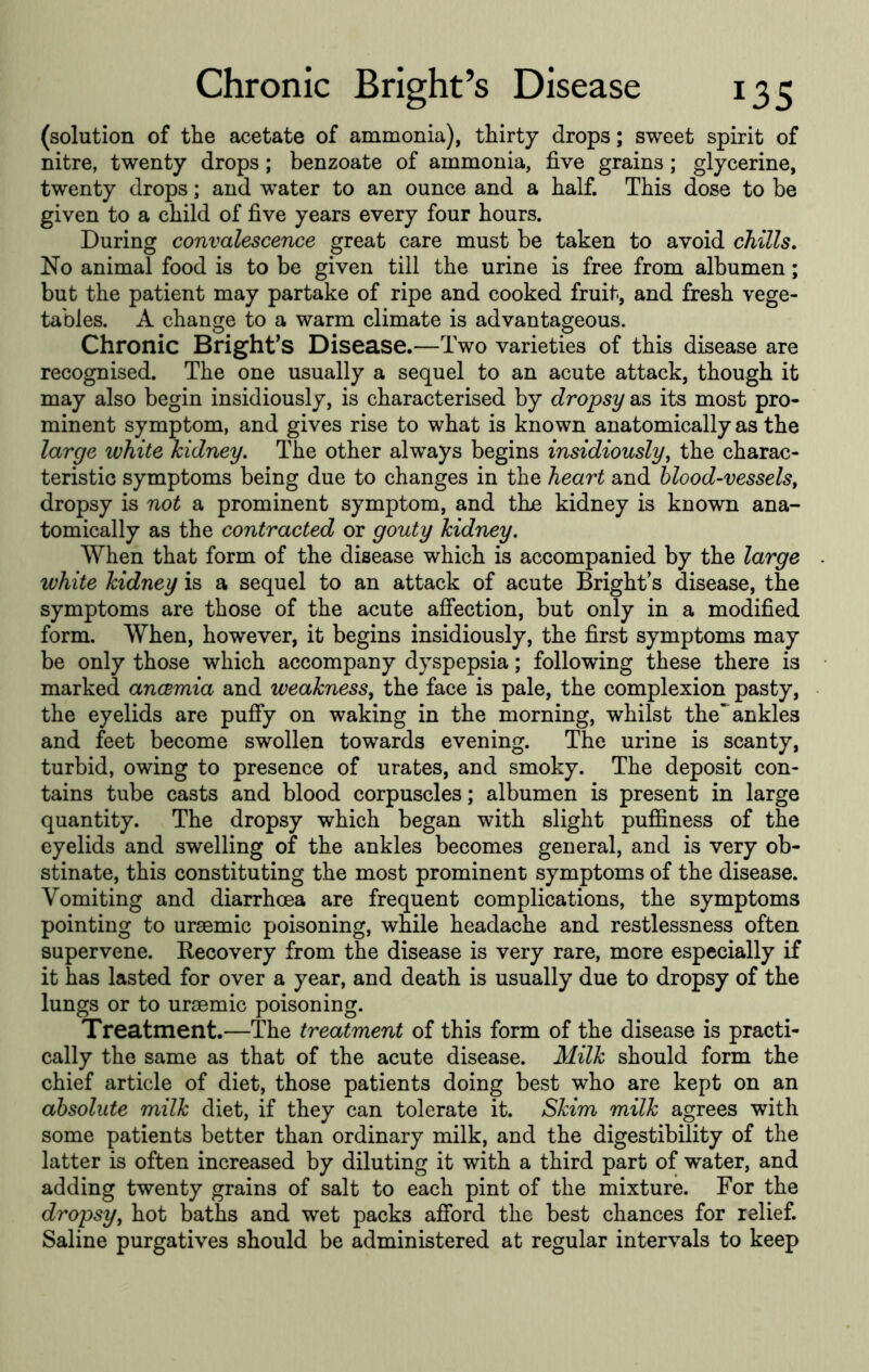 (solution of the acetate of ammonia), thirty drops; sweet spirit of nitre, twenty drops; benzoate of ammonia, five grains ; glycerine, twenty drops; and w^ater to an ounce and a half. This dose to be given to a child of five years every four hours. During convalescence great care must be taken to avoid chills. No animal food is to be given till the urine is free from albumen; but the patient may partake of ripe and cooked fruit, and fresh vege- tables. A change to a warm climate is advantageous. Chronic Bright^S Disease.—Two varieties of this disease are recognised. The one usually a sequel to an acute attack, though it may also begin insidiously, is characterised by dropsy as its most pro- minent symptom, and gives rise to what is known anatomically as the large white kidney. The other always begins insidiously^ the charac- teristic symptoms being due to changes in the heart and blood-vessels^ dropsy is not a prominent symptom, and thn kidney is known ana- tomically as the contracted or gouty kidney. When that form of the disease which is accompanied by the large . white kidney is a sequel to an attack of acute Bright’s disease, the symptoms are those of the acute affection, but only in a modified form. When, however, it begins insidiously, the first symptoms may be only those which accompany dyspepsia; following these there is marked ancemia and weakness, the face is pale, the complexion pasty, the eyelids are puffy on waking in the morning, whilst the ankles and feet become swollen towards evening. The urine is scanty, turbid, owing to presence of urates, and smoky. The deposit con- tains tube casts and blood corpuscles; albumen is present in large quantity. The dropsy which began with slight puffiness of the eyelids and swelling of the ankles becomes general, and is very ob- stinate, this constituting the most prominent symptoms of the disease. Vomiting and diarrhoea are frequent complications, the symptoms pointing to uraemic poisoning, while headache and restlessness often supervene. Kecovery from the disease is very rare, more especially if it has lasted for over a year, and death is usually due to dropsy of the lungs or to uraemic poisoning. Treatment.—The treatment of this form of the disease is practi- cally the same as that of the acute disease. Milk should form the chief article of diet, those patients doing best who are kept on an absolute milk diet, if they can tolerate it. Skim milk agrees with some patients better than ordinary milk, and the digestibility of the latter is often increased by diluting it with a third part of water, and adding twenty grains of salt to each pint of the mixture. For the dropsy, hot baths and wet packs afibrd the best chances for relief. Saline purgatives should be administered at regular intervals to keep