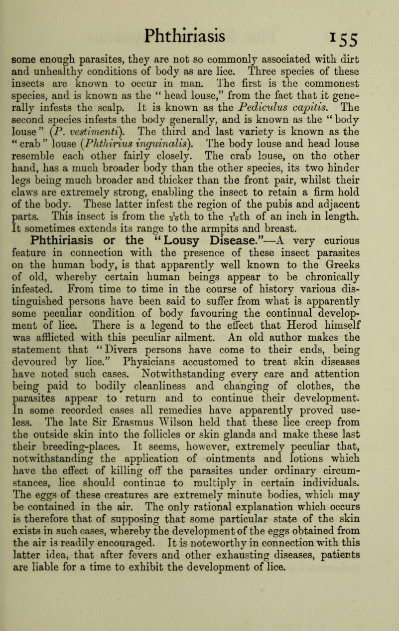 some enough parasites, they are not so commonly associated with dirt and unhealthy conditions of body as are lice. Three species of these insects are known to occur in man. I'he first is the commonest species, and is known as the “ head louse,’’ from the fact that it gene- rally infests the scalp. It is known as the Pediculus ca2oitis. The second species infests the body generally, and is known as the “ body louse ” (P. vestimenti). The third and last variety is known as the “ crab ” louse {Phthirius inguinalis). The body louse and head louse resemble each other fairly closely. The crab louse, on the other hand, has a much broader body than the other species, its two hinder legs being much broader and thicker than the front pair, whilst their claws are extremely strong, enabling the insect to retain a firm hold of the body. These latter infest the region of the pubis and adjacent parts. This insect is from the liVth, to the t^irth of an inch in length. It sometimes extends its range to the armpits and breast. Phthiriasis or the Lousy Disease.”—A very curious feature in connection with the presence of these insect parasites on the human body, is that apparently well known to the Greeks of old, whereby certain human beings appear to be chronically infested. From time to time in the course of history various dis- tinguished persons have been said to suffer from what is apparently some peculiar condition of body favouring the continual develop- ment of lice. There is a legend to the effect that Herod himself was afilicted with this peculiar ailment. An old author makes the statement that “Divers persons have come to their ends, being devoured by lice.” Physicians accustomed to treat skin diseases have noted such cases. Notwithstanding every care and attention being paid to bodily cleanliness and changing of clothes, the parasites appear to return and to continue their development. In some recorded cases all remedies have apparently proved use- less. The late Sir Erasmus Wilson held that these lice creep from the outside skin into the follicles or skin glands and make these last their breeding-places. It seems, however, extremely peculiar that, notwithstanding the application of ointments and lotions which have the effect of killing off the parasites under ordinary circum- stances, lice should continue to multiply in certain individuals. The eggs of these creatures are extremely minute bodies, w^hicli may be contained in the air. The only rational explanation which occurs is therefore that of supposing that some particular state of the skin exists in such cases, whereby the development of the eggs obtained from the air is readily encouraged. It is noteworthy in connection with this latter idea, that after fevers and other exhausting diseases, patients are liable for a time to exhibit the development of lice.