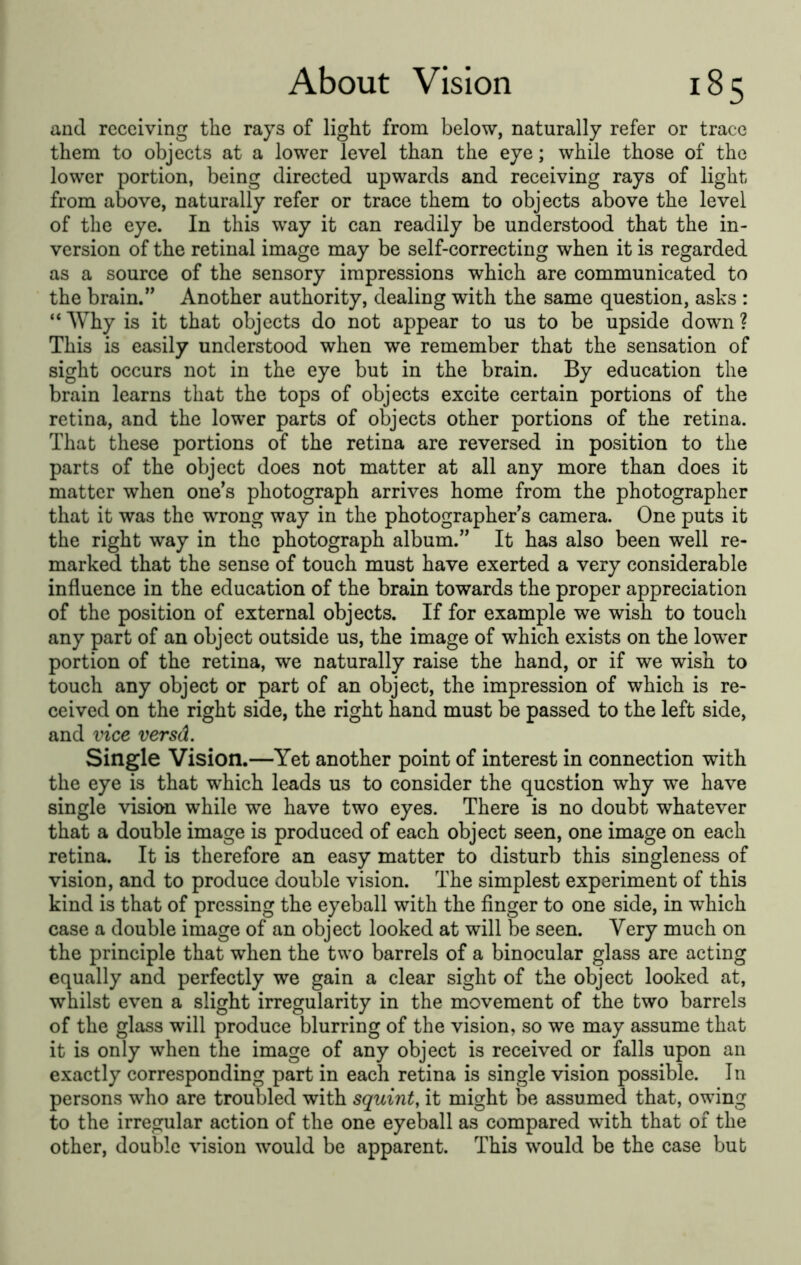 and receiving the rajs of light from below, naturally refer or trace them to objects at a lower level than the eye; while those of the lower portion, being directed upwards and receiving rays of light from above, naturally refer or trace them to objects above the level of the eye. In this way it can readily be understood that the in- version of the retinal image may be self-correcting when it is regarded as a source of the sensory impressions which are communicated to the brain.'' Another authority, dealing with the same question, asks : “ Why is it that objects do not appear to us to be upside down ? This is easily understood when we remember that the sensation of sight occurs not in the eye but in the brain. By education the brain learns that the tops of objects excite certain portions of the retina, and the lower parts of objects other portions of the retina. That these portions of the retina are reversed in position to the parts of the object does not matter at all any more than does it matter when one's photograph arrives home from the photographer that it was the wrong way in the photographer's camera. One puts it the right way in the photograph album. It has also been well re- marked that the sense of touch must have exerted a very considerable influence in the education of the brain towards the proper appreciation of the position of external objects. If for example we wish to touch any part of an object outside us, the image of which exists on the lower portion of the retina, we naturally raise the hand, or if we wish to touch any object or part of an object, the impression of which is re- ceived on the right side, the right hand must be passed to the left side, and vice versd. Single Vision.—Yet another point of interest in connection with the eye is that which leads us to consider the question why we have single vision while we have two eyes. There is no doubt whatever that a double image is produced of each object seen, one image on each retina. It is therefore an easy matter to disturb this singleness of vision, and to produce double vision. The simplest experiment of this kind is that of pressing the eyeball with the finger to one side, in which case a double image of an object looked at will be seen. Very much on the principle that when the two barrels of a binocular glass are acting equally and perfectly we gain a clear sight of the object looked at, whilst even a slight irregularity in the movement of the two barrels of the glass will produce blurring of the vision, so we may assume that it is only when the image of any object is received or falls upon an exactly corresponding part in each retina is single vision possible. In persons who are troubled with squint, it might be assumed that, owing to the irregular action of the one eyeball as compared with that of the other, double vision would be apparent. This would be the case bub