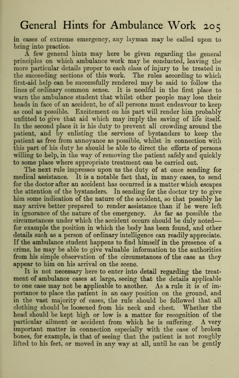 in cases of extreme emergency, any layman may be called upon to bring into practice. A few general hints may here be given regarding the general principles on which ambulance work may be conducted, leaving the more particular details proper to each class of injury to be treated in the succeeding sections of this work. The rules according to which first-aid help can be successfully rendered may be said to follow the lines of ordinary common sense. It is needful in the first place to warn the ambulance student that whilst other people may lose their heads in face of an accident, he of all persons must endeavour to keep as cool as possible. Excitement on his part will render him probably unfitted to give that aid which may imply the saving of life itself. In the second place it is his duty to prevent all crowding around the patient, and by enlisting the services of bystanders to keep the patient as free from annoyance as possible, whilst in connection with this part of his duty he should be able to direct the efforts of persons willing to help, in the way of removing the patient safely and quickly to some place where appropriate treatment can be carried out. The next rule impresses upon us the duty of at once sending for medical assistance. It is a notable fact that, in many cases, to send for the doctor after an accident has occurred is a matter which escapes the attention of the bystanders. In sending for the doctor try to give him some indication of the nature of the accident, so that possibly he may arrive better prepared to render assistance than if he were left in ignorance of the nature of the emergency. As far as possible the circumstances under which the accident occurs should be duly noted— for example the position in which the body has been found, and other details such as a person of ordinary intelligence can readily appreciate. If the ambulance student happens to find himself in the presence of a crime, he may be able to give valuable information to the authorities from his simple observation of the circumstances of the case as they appear to him on his arrival on the scene. It is not necessary here to enter into detail regarding the treat- ment of ambulance cases at large, seeing that the details applicable to one case may not be applicable to another. As a rule it is of im- portance to place the patient in an easy position on the ground, and in the vast majority of cases, the rule should be followed that all clothing should be loosened from his neck and chest. Whether the head should be kept high or low is a matter for recognition of the particular ailment or accident from which he is suffering. A very important matter in connection especially with the case of broken bones, for example, is that of seeing that the patient is not roughly lifted to his feet, or moved in any way at all, until he can be gently