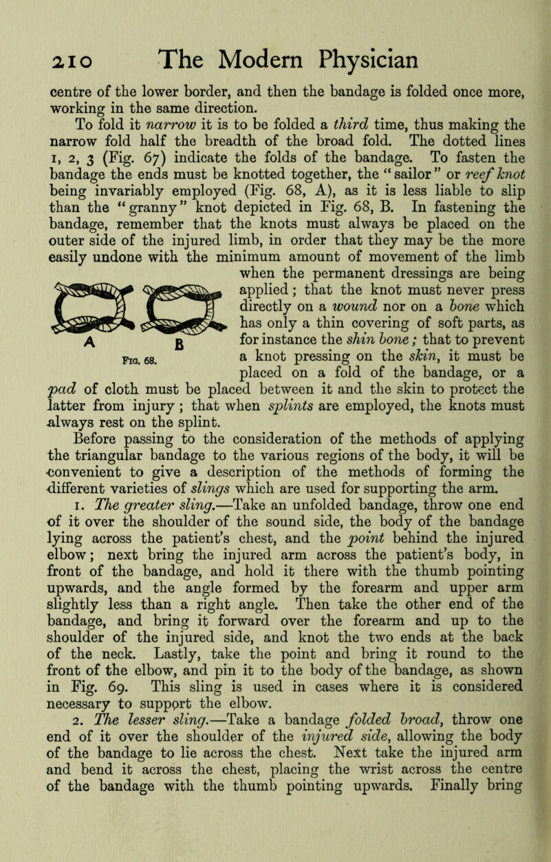 centre of the lower border, and then the bandage is folded once more, working in the same direction. To fold it narrow it is to be folded a third time, thus making the narrow fold half the breadth of the broad fold. The dotted lines I, 2, 3 (Fig. 67) indicate the folds of the bandage. To fasten the bandage the ends must be knotted together, the “sailor’' or reefknot being invariably employed (Fig. 68, A), as it is less liable to slip than the “ granny ” knot depicted in Fig. 68, B. In fastening the bandage, remember that the knots must always be placed on the outer side of the injured limb, in order that they may be the more easily undone with the minimum amount of movement of the limb when the permanent dressings are being applied; that the knot must never press directly on a wound nor on a hone which has only a thin covering of soft parts, as for instance the shin hone ; that to prevent 58. ^ knot pressing on the skin^ it must be placed on a fold of the bandage, or a 'pad of cloth must be placed between it and the skin to protect the latter from injury ; that when splints are employed, the knots must .always rest on the splint. Before passing to the consideration of the methods of applying the triangular bandage to the various regions of the body, it will be •convenient to give a description of the methods of forming the ■different varieties of slings which are used for supporting the arm. 1. The greater sling,—Take an unfolded bandage, throw one end of it over the shoulder of the sound side, the body of the bandage lying across the patient’s chest, and the point behind the injured elbow; next bring the injured arm across the patient’s body, in front of the bandage, and hold it there with the thumb pointing upwards, and the angle formed by the forearm and upper arm slightly less than a right angle. Then take the other end of the bandage, and bring it forward over the forearm and up to the shoulder of the injured side, and knot the two ends at the back of the neck. Lastly, take the point and bring it round to the front of the elbow, and pin it to the body of the bandage, as shown in Fig. 69. This sling is used in cases where it is considered necessary to suppprt the elbow. 2. The lesser sling.—Take a bandage folded hroad^ throw one end of it over the shoulder of the injured side, allowing the body of the bandage to lie across the chest. Next take the injured arm and bend it across the chest, placing the wrist across the centre of the bandage with the thumb pointing upwards. Finally bring