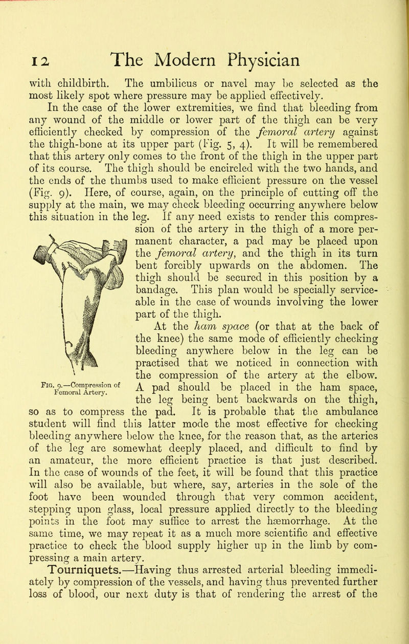 with childbirth. The umbilicus or navel may be selected as the most likely spot where pressure may be applied effectively. In the case of the lower extremities, we find that bleeding from any wound of the middle or lower part of the thigh can be very efficiently checked by compression of the femoral artery against the thigh-bone at its upper part (Fig. 5, 4). It will be remembered that this artery only comes to the front of the thigh in the upper part of its course. The thigh should be encircled with the two hands, and the ends of the thumbs used to make efficient pressure on the vessel (Fig. 9). Here, of course, again, on the principle of cutting off the supply at the main, we may check bleeding occurring anywhere below this situation in the leg. If any need exists to render this compres- sion of the artery in the thigh of a more per- manenk character, a pad may be placed upon the femoral artery, and the thigh in its turn Mk ^ent forcibly upwards on the abdomen. The N ^ thigh should be secured in this position by a bandage. This plan would be specially service- kgj able in the case of wounds involving the lower wM part of the thigh. | W At the ham space (or that at the back of L Jj the knee) the same mode of efficiently checking WJBL bleeding anywdiere below' in the leg can be practised that we noticed in connection with the compression of the artery at the elbow. Fl%ei^raimArtery0n °f ^ Pad should be placed in the ham space, the leg being bent backwards on the thigh, so as to compress the pad. It is probable that the ambulance student will find this latter mode the most effective for checking bleeding anywhere below the knee, for the reason that, as the arteries of the leg are somewhat deeply placed, and difficult to find by an amateur, the more efficient practice is that just described. In the case of wounds of the feet, it will be found that this practice will also be available, but where, say, arteries in the sole of the foot have been wounded through that very common accident, stepping upon glass, local pressure applied directly to the bleeding points in the foot may suffice to arrest the haemorrhage. At the same time, we may repeat it as a much more scientific and effective practice to check the blood supply higher up in the limb by com- pressing a main artery. Tourniquets.—Having thus arrested arterial bleeding immedi- ately by compression of the vessels, and having thus prevented further loss of blood, our next duty is that of rendering the arrest of the