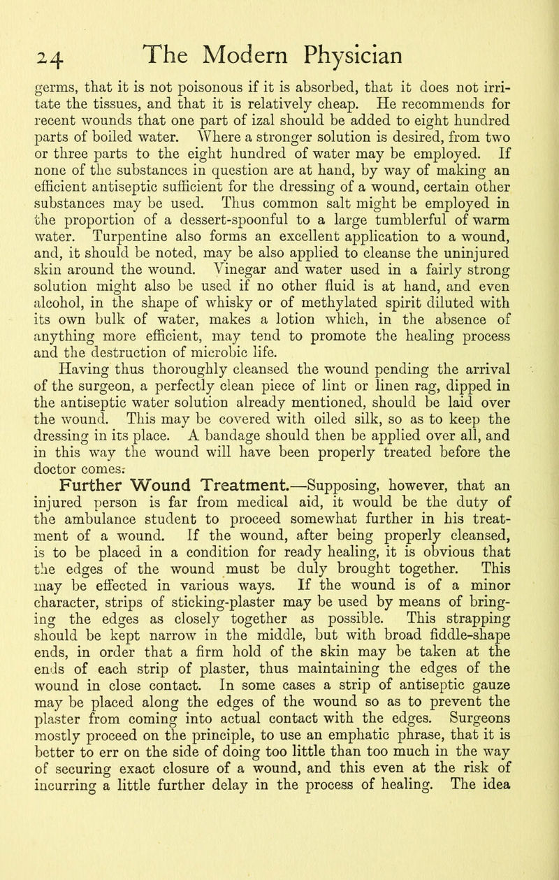 germs, that it is not poisonous if it is absorbed, that it does not irri- tate the tissues, and that it is relatively cheap. He recommends for recent wounds that one part of izal should be added to eight hundred parts of boiled water. Where a stronger solution is desired, from two or three parts to the eight hundred of water may be employed. If none of the substances in question are at hand, by way of making an efficient antiseptic sufficient for the dressing of a wound, certain other substances may be used. Thus common salt might be employed in the proportion of a dessert-spoonful to a large tumblerful of warm water. Turpentine also forms an excellent application to a wound, and, it should be noted, may be also applied to cleanse the uninjured skin around the wound. Vinegar and water used in a fairly strong solution might also be used if no other fluid is at hand, and even alcohol, in the shape of whisky or of methylated spirit diluted with its own bulk of water, makes a lotion which, in the absence of anything more efficient, may tend to promote the healing process and the destruction of microbic life. Having thus thoroughly cleansed the wound pending the arrival of the surgeon, a perfectly clean piece of lint or linen rag, dipped in the antiseptic water solution already mentioned, should be laid over the wound. This may be covered with oiled silk, so as to keep the dressing in its place. A bandage should then be applied over all, and in this way the wound will have been properly treated before the doctor comes.- Further Wound Treatment.—Supposing, however, that an injured person is far from medical aid, it would be the duty of the ambulance student to proceed somewhat further in his treat- ment of a wound. If the wound, after being properly cleansed, is to be placed in a condition for ready healing, it is obvious that the edges of the wound must be duly brought together. This may be effected in various ways. If the wound is of a minor character, strips of sticking-plaster may be used by means of bring- ing the edges as closely together as possible. This strapping should be kept narrow in the middle, but with broad fiddle-shape ends, in order that a firm hold of the skin may be taken at the ends of each strip of plaster, thus maintaining the edges of the wound in close contact. In some cases a strip of antiseptic gauze may be placed along the edges of the wound so as to prevent the plaster from coming into actual contact with the edges. Surgeons mostly proceed on the principle, to use an emphatic phrase, that it is better to err on the side of doing too little than too much in the way of securing exact closure of a wound, and this even at the risk of incurring a little further delay in the process of healing. The idea