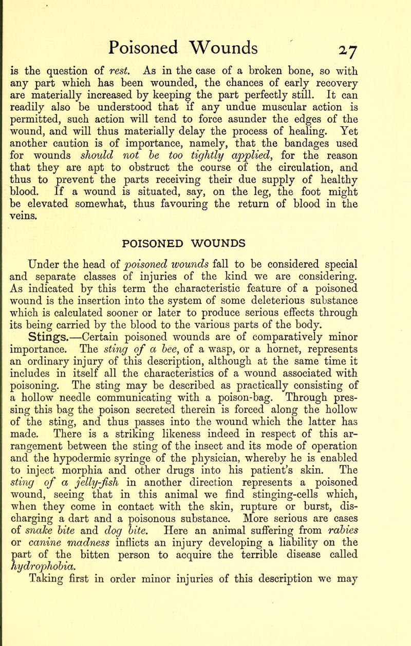 is the question of rest. As in the case of a broken bone, so with any part which has been wounded, the chances of early recovery are materially increased by keeping the part perfectly still. It can readily also be understood that if any undue muscular action is permitted, such action will tend to force asunder the edges of the wound, and will thus materially delay the process of healing. Yet another caution is of importance, namely, that the bandages used for wounds should not be too tightly applied, for the reason that they are apt to obstruct the course of the circulation, and thus to prevent the parts receiving their due supply of healthy blood. If a wound is situated, say, on the leg, the foot might be elevated somewhat, thus favouring the return of blood in the veins. POISONED WOUNDS Under the head of poisoned wounds fall to be considered special and separate classes of injuries of the kind we are considering. As indicated by this term the characteristic feature of a poisoned wound is the insertion into the system of some deleterious substance which is calculated sooner or later to produce serious effects through its being carried by the blood to the various parts of the body. Stings.—Certain poisoned wounds are of comparatively minor importance. The sting of a bee, of a wasp, or a hornet, represents an ordinary injury of this description, although at the same time it includes in itself all the characteristics of a wound associated with poisoning. The sting may be described as practically consisting of a hollow needle communicating with a poison-bag. Through pres- sing this bag the poison secreted therein is forced along the hollow of the sting, and thus passes into the wound which the latter has made. There is a striking likeness indeed in respect of this ar- rangement between the sting of the insect and its mode of operation and the hypodermic syringe of the physician, whereby he is enabled to inject morphia and other drugs into his patient’s skin. The sting of a jelly-fish in another direction represents a poisoned wound, seeing that in this animal we find stinging-cells which, when they come in contact with the skin, rupture or burst, dis- charging a dart and a poisonous substance. More serious are cases of snake bite and dog bite. Here an animal suffering from rabies or canine madness inflicts an injury developing a liability on the part of the bitten person to acquire the terrible disease called hydrophobia. Taking first in order minor injuries of this description we may