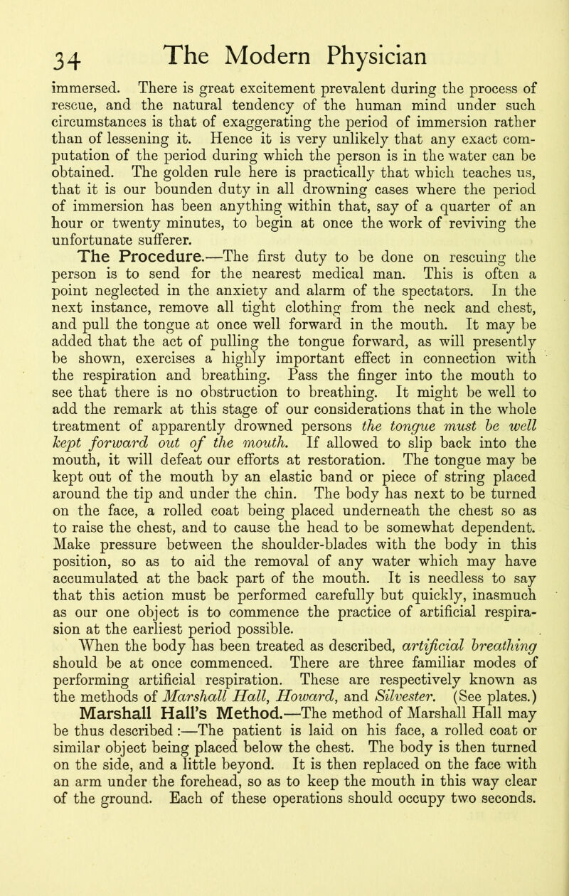 immersed. There is great excitement prevalent during the process of rescue, and the natural tendency of the human mind under such circumstances is that of exaggerating the period of immersion rather than of lessening it. Hence it is very unlikely that any exact com- putation of the period during which the person is in the water can be obtained. The golden rule here is practically that which teaches us, that it is our bounden duty in all drowning cases where the period of immersion has been anything within that, say of a quarter of an hour or twenty minutes, to begin at once the work of reviving the unfortunate sufferer. The Procedure.—The first duty to be done on rescuing the person is to send for the nearest medical man. This is often a point neglected in the anxiety and alarm of the spectators. In the next instance, remove all tight clothing from the neck and chest, and pull the tongue at once well forward in the mouth. It may be added that the act of pulling the tongue forward, as will presently be shown, exercises a highly important effect in connection with the respiration and breathing. Pass the finger into the mouth to see that there is no obstruction to breathing. It might be well to add the remark at this stage of our considerations that in the whole treatment of apparently drowned persons the tongue must be well kept forward out of the mouth. If allowed to slip back into the mouth, it will defeat our efforts at restoration. The tongue may be kept out of the mouth by an elastic band or piece of string placed around the tip and under the chin. The body has next to be turned on the face, a rolled coat being placed underneath the chest so as to raise the chest, and to cause the head to be somewhat dependent. Make pressure between the shoulder-blades with the body in this position, so as to aid the removal of any water which may have accumulated at the back part of the mouth. It is needless to say that this action must be performed carefully but quickly, inasmuch as our one object is to commence the practice of artificial respira- sion at the earliest period possible. When the body has been treated as described, artificial breathing should be at once commenced. There are three familiar modes of performing artificial respiration. These are respectively known as the methods of Marshall Hall, Howard, and Silvester. (See plates.) Marshall Hairs Method.—The method of Marshall Hall may be thus described :—The patient is laid on his face, a rolled coat or similar object being placed below the chest. The body is then turned on the side, and a little beyond. It is then replaced on the face with an arm under the forehead, so as to keep the mouth in this way clear of the ground. Each of these operations should occupy two seconds.